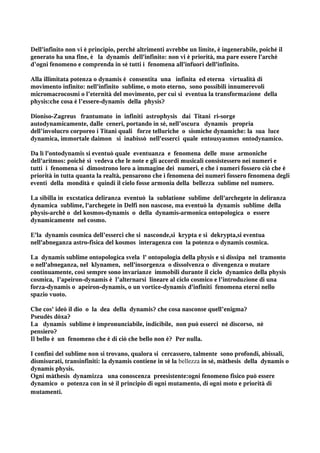 Dell'infinito non vi è principio, perché altrimenti avrebbe un limite, è ingenerabile, poiché il
generato ha una fine, è la dynamis dell'infinito: non vi è priorità, ma pare essere l'archè
d’ogni fenomeno e comprenda in sé tutti i fenomena all'infuori dell'infinito.

Alla illimitata potenza o dynamis è consentita una infinita ed eterna virtualità di
movimento infinito: nell'infinito sublime, o moto eterno, sono possibili innumerevoli
micromacrocosmi o l’eternità del movimento, per cui si eventua la transformazione della
physis:che cosa è l’essere-dynamis della physis?

Dioniso-Zagreus frantumato in infiniti astrophysis dai Titani ri-sorge
autodynamicamente, dalle ceneri, portando in sé, nell’oscura dynamis propria
dell’involucro corporeo i Titani quali forze telluriche o sismiche dynamiche: la sua luce
dynamica, immortale daimon si inabissò nell'esserci quale entousyasmos ontodynamico.

Da lì l'ontodynamis si eventuò quale eventuanza e fenomena delle muse armoniche
dell'aritmos: poiché si vedeva che le note e gli accordi musicali consistessero nei numeri e
tutti i fenomena si dimostrono loro a immagine dei numeri, e che i numeri fossero ciò che è
priorità in tutta quanta la realtà, pensarono che i fenomena dei numeri fossero fenomena degli
eventi della mondità e quindi il cielo fosse armonia della bellezza sublime nel numero.

La sibilla in excstatica deliranza eventuò la sublatione sublime dell'archegete in deliranza
dynamica sublime, l'archegete in Delfi non nascose, ma eventuò la dynamis sublime della
physis-archê o del kosmos-dynamis o della dynamis-armonica ontopologica o essere
dynamicamente nel cosmo.

E'la dynamis cosmica dell’esserci che si nasconde,si krypta e si dekrypta,si eventua
nell'abneganza astro-fisica del kosmos interagenza con la potenza o dynamis cosmica.

La dynamis sublime ontopologica svela l' ontopologia della physis e si dissipa nel tramonto
o nell'abneganza, nel klynamen, nell'insorgenza o dissolvenza o divengenza o mutare
continuamente, così sempre sono invarianze immobili durante il ciclo dynamico della physis
cosmica, l’apeiron-dynamis è l’alternarsi lineare al ciclo cosmico e l’introduzione di una
forza-dynamis o apeiron-dynamis, o un vortice-dynamis d'infiniti fenomena eterni nello
spazio vuoto.

Che cos' ideò il dio o la dea della dynamis? che cosa nasconse quell’enigma?
Pseudès dòxa?
La dynamis sublime è impronunciabile, indicibile, non può esserci né discorso, nè
pensiero?
Il bello è un fenomeno che è di ciò che bello non è? Per nulla.

I confini del sublime non si trovano, qualora si cercassero, talmente sono profondi, abissali,
dismisurati, transinfiniti: la dynamis contiene in sé la bellezza in sé, màthesis della dynamis o
dynamis physis.
Ogni màthesis dynamizza una conoscenza preesistente:ogni fenomeno fisico può essere
dynamico o potenza con in sé il principio di ogni mutamento, di ogni moto e priorità di
mutamenti.
 