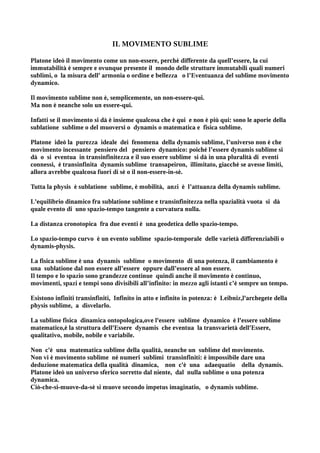 IL MOVIMENTO SUBLIME

Platone ideò il movimento come un non-essere, perché differente da quell’essere, la cui
immutabilità è sempre e ovunque presente il mondo delle strutture immutabili quali numeri
sublimi, o la misura dell' armonia o ordine e bellezza o l’Eventuanza del sublime movimento
dynamico.

Il movimento sublime non è, semplicemente, un non-essere-qui.
Ma non è neanche solo un essere-qui.

Infatti se il movimento si dà è insieme qualcosa che è qui e non è più qui: sono le aporie della
sublatione sublime o del muoversi o dynamis o matematica e fisica sublime.

Platone ideò la purezza ideale dei fenomena della dynamis sublime, l’universo non è che
movimento incessante pensiero del pensiero dynamico: poiché l’essere dynamis sublime si
dà o si eventua in transinfinitezza e il suo essere sublime si dà in una pluralità di eventi
connessi, è transinfinita dynamis sublime transapeiron, illimitato, giacchè se avesse limiti,
allora avrebbe qualcosa fuori di sé o il non-essere-in-sè.

Tutta la physis è sublatione sublime, è mobilità, anzi è l’attuanza della dynamis sublime.

L'equilibrio dinamico fra sublatione sublime e transinfinitezza nella spazialità vuota si dà
quale evento di uno spazio-tempo tangente a curvatura nulla.

La distanza cronotopica fra due eventi è una geodetica dello spazio-tempo.

Lo spazio-tempo curvo è un evento sublime spazio-temporale delle varietà differenziabili o
dynamis-physis.

La fisica sublime è una dynamis sublime o movimento di una potenza, il cambiamento è
una sublatione dal non essere all’essere oppure dall’essere al non essere.
Il tempo e lo spazio sono grandezze continue quindi anche il movimento è continuo,
movimenti, spazi e tempi sono divisibili all’infinito: in mezzo agli istanti c’è sempre un tempo.

Esistono infiniti transinfiniti, Infinito in atto e infinito in potenza: è Leibniz,l'archegete della
physis sublime, a disvelarlo.

La sublime fisica dinamica ontopologica,ove l'essere sublime dynamico è l'essere sublime
matematico,è la struttura dell'Essere dynamis che eventua la transvarietà dell'Essere,
qualitativo, mobile, nobile e variabile.

Non c'è una matematica sublime della qualità, neanche un sublime del movimento.
Non vi è movimento sublime né numeri sublimi transinfiniti: è impossibile dare una
deduzione matematica della qualità dinamica, non c'è una adaequatio della dynamis.
Platone ideò un universo sferico sorretto dal niente, dal nulla sublime o una potenza
dynamica.
Ciò-che-si-muove-da-sè si muove secondo impetus imaginatio, o dynamis sublime.
 