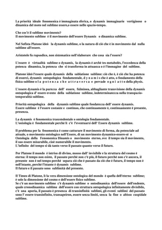 La priorità ideale fenomenica è immaginata sferica, o dynamis immaginarie vertiginose o
dinamica del moto nel sublime essere,o essere nello spazio-tempo.

Che cos’è il sublime movimento?
Il movimento sublime è il movimento dell'essere Dynamis o dinamica sublime.

Nel Sofista Platone ideò la dynamis sublime, o la natura di ciò che è in movimento dal nulla
sublime all'essere.

Aristotele fu rapsodico, non sistematico nell’elaborare che cosa sia l’essere?

L’essere è virtualità sublime o dynamis, la dynamis è archè tes metabolès, l'eccedenza della
potenza dinamica, la potenza che si transforma in attuanza o è l'immagine del sublime.

Platone ideò l'essere quale dynamis della sublatione sublime: ciò che è, è ciò che ha potenza
di esserci, dynamis ontopologica fondamentale, d y n a m i s che è atto, o fondamento della
fisica sublime o l a p o t e n z a c h e a t t r a v e r s a e pervade o g n i a t t o della physis.

L’essere dynamis è la purezza dell' essere, fulminea, abbagliante transvisione della dynamis
ontopologica d' essere evento della sublatione sublime, indeterminatezza nella transpazio-
temporalità sublime.

Priorità ontopologica della dynamis sublime quale fondatezza dell' essere dynamis.
Essere sublime è l'essere costante e continuo, che continuamente è, continuamente è presente,
presenza.

La dynamis è fenomenica trascendentale o ontologia fondamentale.
L'ontologia è fondamentale perché lì c'è l'eventuarsi dell' Essere dynamis sublime.

Il problema per la fenomenica è come catturare il movimento di forma, da potenziale ad
attuale, o movimento ontologico nell'Essere, di un movimento dynamico-essere-sé o
Ontologia della Fenomenica Dinamis o movimento eterno, ove il tempo sia il movimento,
il suo essere misurabile, cioè numerabile il movimento.
L'infinito del tempo si dà tanto verso il passato quanto verso il futuro.

Per Platone il mondo è intriso di divino, mosso dall' invisibile e la struttura del cosmo è
eterna: il tempo non esiste, il passato perché non c'è più, il futuro perché non c'è ancora, il
presente non è nel tempo perché separa ciò che è passato da ciò che è futuro, il tempo non è
nell'istante, perché l'istante è dynamis sublime.
Il futuro e il passato sono sublimità del presente.

Il Timeo di Platone, lì la vera dimensione ontologica del mondo è quella dell'eterno sublime;
è solo la dimensione del cosmo e dell'essere fisico sublime.
Se c'è un movimento sublime c'è dynamis sublime o ontodinamica dell'essere dell'endente,
quale cronodinamica sublime dell'essere con struttura ontopologica infinitamente divisibile,
c'è una aporia, il passato è presenza di transinfinità sublimi, gli eventi sublimi del passato
sono l' essere transinfinito, transapeiron, essere senza limiti, senza la fine o abisso cuspidale
sublime.
 