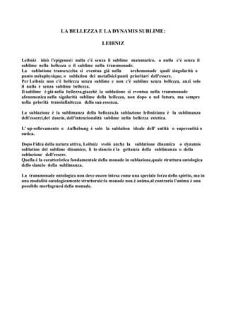 LA BELLEZZA E LA DYNAMIS SUBLIME:

                                         LEIBNIZ


Leibniz ideò l'epigenesi: nulla c'è senza il sublime matematico, o nulla c'è senza il
sublime nella bellezza o il sublime nella transmonade.
La sublatione transexcelsa si eventua già nella         archemonade quali singolarità o
punto métaphysique, o sublation dei metafisici punti prioritari dell'essere.
Per Leibniz non c'è bellezza senza sublime e non c'è sublime senza bellezza, anzi solo
il nulla è senza sublime bellezza.
Il sublime è già nella bellezza,giacchè la sublatione si eventua nella transmonade
afenomenica nella sigolarità sublime della bellezza, non dopo o nel futuro, ma sempre
nella priorità transinfinitezza della sua essenza.

La sublazione è la sublimanza della bellezza,la sublazione leibniziana è la sublimanza
dell'esserci,del dasein, dell'intenzionalità sublime nella bellezza estetica.

L' up-sollevamento o Aufhebung è solo la sublation ideale dell' entità o superentità o
ontica.

Dopo l'idea della natura attiva, Leibniz svelò anche la sublatione dinamica o dynamis
sublation del sublime dinamico, lì lo slancio è la gettanza della sublimanza o della
sublazione dell'essere.
Quella è la caratteristica fondamentale della monade in sublazione,quale struttura ontologica
dello slancio della sublimanza.

La transmonade ontologica non deve essere intesa come una speciale forza dello spirito, ma in
una modalità ontologicamente strutturale:la monade non è anima,al contrario l'anima è una
possibile morfogenesi della monade.
 
