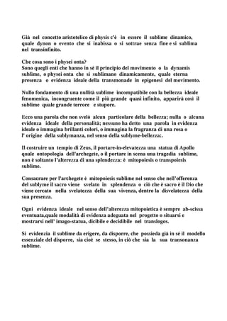 Già nel concetto aristotelico di physis c'è in essere il sublime dinamico,
quale dynon o evento che si inabissa o si sottrae senza fine e si sublima
nel transinfinito.

Che cosa sono i physei onta?
Sono quegli enti che hanno in sé il principio del movimento o la dynamis
sublime, o physei onta che si sublimano dinamicamente, quale eterna
presenza o evidenza ideale della transmonade in epigenesi del movimento.

Nullo fondamento di una nullità sublime incompatibile con la bellezza ideale
fenomenica, incongruente come il più grande quasi infinito, apparirà così il
sublime quale grande terrore e stupore.

Ecco una parola che non svelò alcun particolare della bellezza; nulla o alcuna
evidenza ideale della personalità; nessuno ha detto una parola in evidenza
ideale o immagina brillanti colori, o immagina la fragranza di una rosa o
l' origine della sublymanza, nel senso della sublyme-bellezza:.

Il costruire un tempio di Zeus, il portare-in-elevatezza una statua di Apollo
quale ontopologia dell'archegete, o il portare in scena una tragedia sublime,
non è soltanto l’alterezza di una splendezza: è mitopoiesis o transpoiesis
sublime.

Consacrare per l'archegete è mitopoiesis sublime nel senso che nell’offerenza
del sublyme il sacro viene svelato in splendenza o ciò che è sacro è il Dio che
viene cercato nella svelatezza della sua vivenza, dentro la disvelatezza della
sua presenza.

Ogni evidenza ideale nel senso dell’alterezza mitopoietica è sempre ab-scissa
eventuata,quale modalità di evidenza adeguata nel progetto o situarsi e
mostrarsi nell' imago-statua, dicibile e decidibile nel translogos.

Si evidenzia il sublime da erigere, da disporre, che possieda già in sé il modello
essenziale del disporre, sia cioè se stesso, in ciò che sia la sua transonanza
sublime.
 