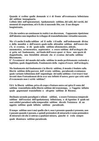 Quando si svelino quelle domande si è di fronte all'eventuanza leibniziana
del sublime immaginario.
Leibniz ideò nell'apocatastasi, Apokatastasis sublime, dei salti, dei varchi, dei
momenti di sospensione, ed è lí che si nasconde Dio, con il suo disegno
lungimirante.

Ciò che sembra un continuum in realtà è un discretum, l'apparente ripetizione
dell'identico non impedisce lo sviluppo di transinfinitesime virtualità nascoste.

Ma c'è anche il nulla sublime ed il nulla è il nulla nell'endemonade divina
o della mondità o dell'esserci, quale nulla abissalità sublime dell'essere che
c'è, si eventua, si dà quale nulla sublime afenomenico, aideale,
anoumenico, aermeneutico, aepistemico o essere sublime dell'archegete che
si getta nel fondamento, nel fondo dell'essere quasi ci fosse una specie di
doppiofondo, una bistabilità abissale che si eventua dal nulla sublime
liberamente.
E' l'eventuarsi del mondo dal nulla sublime in modo perfettamente razionale e
legittimo, quale doppiofondo. Fondamento della ragion d'essere dell'archegete.

Ma fondamento del fondamento è la libertà sublime, il mondo è fondato sulla
libertà sublime della purezza dell' evento sublime, paradossale eventuanza
quale variante leibniziana dell' onpotologia del nulla sublime: s'est trouvé tout
inventé dans l'entendement divin avec une infinité d'autres, parce que cette suite
d'evenements non è verità sublime?

Ed è la libertà sublime, priva di crepe e fratture entro cui spira il vento del
sublime transinfinito della libertà sublime del transtempo, o l'oggetto infinito
quale gegenstand transinfinito o ob-getto sublime di Ricoeur.

Declinato secondo paradigmi e stilemi sublimi, o essere l'esistenza temporale
sublime dell'excstasi dell'apokatastasy leibniziana, o di Agostino il quale nei
suoi celebri paradossi sulla temporalità sublime disvelò l'esistenza di un
oggetto sublime quale infinito sublime paradoxale.

Il tempo sublime non è mai quello che è, non è presente quando è presente, non
è passato quando è passato, e quindi pretendere di misurarlo è come pretendere
di misurare ciò che si sottrae a qualsiasi misura, giacchè si svela sempre
quale dismisura sublime paradoxale.
 