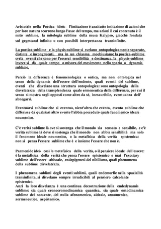 Aristotele nella Poetica ideò: l'imitazione è anzitutto imitazione di azioni che
per loro natura scorrono lungo l'asse del tempo, ma azioni il cui contenuto è il
mito sublime, la mitologia sublime della musa Kalypso, giacchè fondata
sul gegestand infinito o con possibili interpretanza transinfinite.

La poetica-sublime e la physis-sublime si svelano ontopologicamente separate,
distinte e incongruenti, ma in un chiasma moebiusiano: la poetica-sublime
svela eventi che sono per l'esserci sensibilità e destinanza, la physis-sublime
invece si dà quale tempo o misura del movimento nello spazio o dynamis
sublime.

Perciò la differenza è fenomenologica o ontica, ma non ontologica nel
senso della dynamis dell'essere dell'endente, quali eventi del sublime,
eventi che disvelano una struttura ontopologica: sono ontopologia della
disvelatezza della transplendenza quale ermeneutica della differenza, per cui il
senso si mostra negli opposti come altro da sé, inesauribile, eventuanza dell'
abnegarsi.

Eventuarsi sublime che si eventua, nient'altro che evento, evento sublime che
differisce da qualsiasi altro evento l'abbia preceduto quale fenomenico ideale
noumenico.

C'è verità sublime là ove si sostenga che il mondo sia sensato e sensibile, e c'è
verità sublime là dove si sostenga che il mondo non abbia sensibilità ma solo
il fenomeno ideale noumenico, o la metafisica della verità epistemica:
non si pensa l'essere sublime che è e insieme l'essere che non è.

Parmenide ideò così la metafisica della verità, o il pensiero ideale dell'essere:
è la metafisica della verità che pensa l'essere epistemico e mai l'excstasy
sublime dell'essere abissale, endepigenesi del nihilismo, quali phenomena
della sublime disvelatezza.

I phenomena sublimi degli eventi sublimi, quali endemorfie nella spazialità
transinfinita, si disvelano sempre irrudicibili al pensiero calcolante
epistemico.
Anzi la loro disvelanza è una continua decostruzione della endedynamis
sublime: sia quale cronocromodinamica quantica, sia quale ontodinamica
sublime del non-ente, del nulla afenomenico, aideale, anoumenico,
aermeneutico, aepistemico.
 