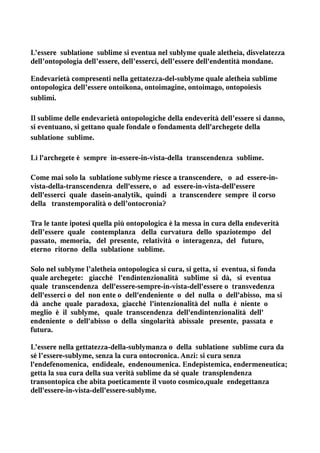 L’essere sublatione sublime si eventua nel sublyme quale aletheia, disvelatezza
dell’ontopologia dell’essere, dell’esserci, dell’essere dell'endentità mondane.

Endevarietà compresenti nella gettatezza-del-sublyme quale aletheia sublime
ontopologica dell’essere ontoikona, ontoimagine, ontoimago, ontopoiesis
sublimi.

Il sublime delle endevarietà ontopologiche della endeverità dell’essere si danno,
si eventuano, si gettano quale fondale o fondamenta dell'archegete della
sublatione sublime.

Lì l'archegete è sempre in-essere-in-vista-della transcendenza sublime.

Come mai solo la sublatione sublyme riesce a transcendere, o ad essere-in-
vista-della-transcendenza dell'essere, o ad essere-in-vista-dell'essere
dell'esserci quale dasein-analytik, quindi a transcendere sempre il corso
della transtemporalità o dell’ontocronia?

Tra le tante ipotesi quella più ontopologica è la messa in cura della endeverità
dell’essere quale contemplanza della curvatura dello spaziotempo del
passato, memoria, del presente, relatività o interagenza, del futuro,
eterno ritorno della sublatione sublime.

Solo nel sublyme l’aletheia ontopologica si cura, si getta, si eventua, si fonda
quale archegete: giacchè l'endintenzionalità sublime si dà, si eventua
quale transcendenza dell'essere-sempre-in-vista-dell'essere o transvedenza
dell'esserci o del non ente o dell'endeniente o del nulla o dell'abisso, ma si
dà anche quale paradoxa, giacchè l'intenzionalità del nulla è niente o
meglio è il sublyme, quale transcendenza dell'endintenzionalità dell'
endeniente o dell'abisso o della singolarità abissale presente, passata e
futura.

L’essere nella gettatezza-della-sublymanza o della sublatione sublime cura da
sé l’essere-sublyme, senza la cura ontocronica. Anzi: si cura senza
l'endefenomenica, endideale, endenoumenica. Endepistemica, endermeneutica;
getta la sua cura della sua verità sublime da sé quale transplendenza
transontopica che abita poeticamente il vuoto cosmico,quale endegettanza
dell'essere-in-vista-dell'essere-sublyme.
 