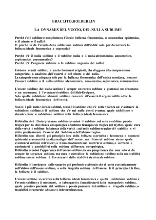 ERACLITO,HOLDERLIN

               LA DYNAMIS DEL VUOTO, DEL NULLA SUBLIME

Perché c’è il sublime e non piuttosto l'ideale bellezza fenomenica, o noumenica epistemica,
o il niente o il nulla?
O perchè si dà l'evento della sublatione sublime dell'aldilà: solo per decostruire la
bellezza ideale fenomenica e superarla?

Perchè c'è il nulla sublime o il sublime nulla o il nulla afenomenico, anoumenico,
aepistemico, aermeneutico?
Perchè c'è l’angoscia sublime o la sublime angoscia del nulla?

Esistono eventi sublimi, o anche fenomeni originali, che sfuggono alla comprensione
categoriale, o analitica dell’esserci o del niente o del nulla.
Le categorie sono adeguate solo per la bellezza fenomenica dell’entità mondana, non per
l’esserci sublime o il nulla sublime afenomenico, anoumenico, aepistemico, aermeneutico.

L’essere sublime del nulla sublime è sempre un evento sublime e giammai un fenomeno
o un moumeno, è l’eventuarsi sublime del Sich-Ereignen.
Solo quella sublatione abissale sublime consente all’esserci di ergersi aldilà, oltre la
bellezza ideale fenomenica dell’entità.

Non si è più nella vivenza sublimi, bensì è il sublime che c'è nella vivenza ad eventuare la
sublatione sublime, è il sublime che c'è nel nulla che si eventua quale nichilismo o
decostruzione o sublatione sublime della bellezza ideale fenomenica.

Hölderlin ideò l'interpretanza sublime:eventuò il sublime nel mito o sublime poesia
tragica per la disvelanza ontopologica o Sublime transpoiesis tragica nel mythos, quale cura
della verità o sublime in latenza della verità : nel mito sublime tragico si è stabilito o vi
abita poeticamente l’esserci del Sublime o dell’abisso tragico.
Hölderlin non disvelò più principi o idee della bellezza o priorità o fenomena o noumeni
epistemici ermeneutici quali paradigmi dell' essere, ma l'esserci sublime stesso quale
eventuarsi sublime dell’essere, o il suo movimento nel mostrarsi sublime, o sottrarsi o
annientarsi o annichilirsi nella sublime differenza ontopologica.
Hölderlin eventuò l’apparenza dell’essere sublime, la sua progettanza che non solo si dà
sempre in sorgenza sublime, ma cura e custodisce la sublatione sublime nella sua stabilità
sublime:essere sublime è l'eventuarsi della stabilità strutturale sublime.

Hölderlin è l'archegete dallo sguardo più profondo e abissale che si getta excstaticamente
nell’abisso dell’essere sublime, o nella tragedia sublime dell’essere, lì il principio è la fine,
la bellezza è il sublime.

L’essere sublime si eventua nella bellezza ideale fenomenica e quella sublatione sublime è
l’evento sublime o il mostrarsi, o l'abnegarsi o il manifestarsi della transpoiesis sublime,
quale pensiero poetante del sublime o poesia pensante del sublime o tragedia sublime, o
instabilità strutturale abissale o indeterminatezza.
 