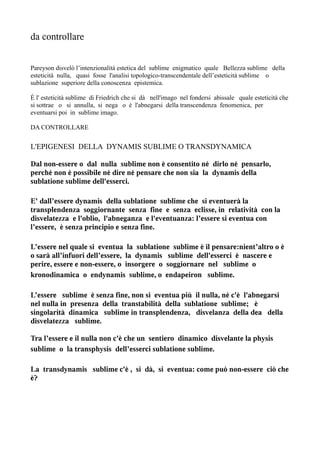 da controllare


Pareyson disvelò l’intenzionalità estetica del sublime enigmatico quale Bellezza sublime della
esteticità nulla, quasi fosse l'analisi topologico-transcendentale dell’esteticità sublime o
sublazione superiore della conoscenza epistemica.

È l' esteticità sublime di Friedrich che si dà nell'imago nel fondersi abissale quale esteticità che
si sottrae o si annulla, si nega o è l'abnegarsi della transcendenza fenomenica, per
eventuarsi poi in sublime imago.

DA CONTROLLARE


L'EPIGENESI DELLA DYNAMIS SUBLIME O TRANSDYNAMICA

Dal non-essere o dal nulla sublime non è consentito né dirlo né pensarlo,
perché non è possibile né dire né pensare che non sia la dynamis della
sublatione sublime dell'esserci.

E' dall’essere dynamis della sublatione sublime che si eventuerà la
transplendenza soggiornante senza fine e senza eclisse, in relatività con la
disvelatezza e l'oblio, l'abneganza e l'eventuanza: l’essere si eventua con
l’essere, è senza principio e senza fine.

L’essere nel quale si eventua la sublatione sublime è il pensare:nient’altro o è
o sarà all’infuori dell’essere, la dynamis sublime dell'esserci è nascere e
perire, essere e non-essere, o insorgere o soggiornare nel sublime o
kronodinamica o endynamis sublime, o endapeiron sublime.

L’essere sublime è senza fine, non si eventua più il nulla, né c'è l'abnegarsi
nel nulla in presenza della transtabilità della sublatione sublime; è
singolarità dinamica sublime in transplendenza, disvelanza della dea della
disvelatezza sublime.

Tra l’essere e il nulla non c'è che un sentiero dinamico disvelante la physis
sublime o la transphysis dell’esserci sublatione sublime.

La transdynamis sublime c'è , si dà, si eventua: come può non-essere ciò che
è?
 