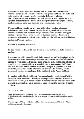 L’eventuanza della dynamis sublime non si svela che nell'abissalità
sublime: ex nihilo nihil , l’eventuarsi della transgenesi sublime del nulla dal
nulla sublime si eventua quale tramonto dell’essere sublime.
Ma l'esserci sublatione sublime che mai tramonta, che soggiorna è la
dynamis della sublatione sublime della transplendenza della physis sublime,
quale svelatezza della dea sublime o la sua sublime verità.

L’essere sublime soggiorna nel vuoto della physis sublime dinamica,
stabilmente senza fine, atemporale, con la sua dynamis della sublatione
sublime, endicona del sublime, imago sublime della dynamis, immagine
sublime: l’essere della physis sublime o dynamis sublime disvelante, o
abnegante, occultante,accadente esserci nella physis sublime quale sublatione
sublime dell’essere sublime.

L’essere è sublime eventuanza.

La dea sublime della verità non trema e si dà nell'evento della sublatione
sublime.

Il transmythos della dea sublime si dà in splendezza nell'archè-physis, quale
transcendenza della ontopologia sublime, quali eventi sublimi dinamici: il
sublime è l'eventuarsi dell’esserci della dynamis della sublatione sublime in
relatività e in transequilibrio transtabile con la transphysis dell’essere
Aletheia sublime: verità sublime dinamica, sempre in splendenza e senza
tramonto, senza fine, quale alternarsi di luce e notte sublime, quale
eventuarsi sublime ontopologica della sublimità della Physis Sublime.

Il sublime della Physis sublime è l'ontopologia della sublimità dell’abisso
cuspidale, della fondatezza, dell’aldilà ontodynamica sublime, è la radura
dell’Essere sublime, dell’Essere libero d’Essere nell’abisso sublime, senza nulla,
senza niente, senza fine, senza tramonto, senza eclisse: è la sublime dynamis
d’Essere.

DA CONTROLLARE

Quale fondamento della verità dell’Essere dynamico sublime la sublatione si dà
invisibile,indicibile, inaudita, l’unica che possa salvare o curare dell’aldilà, della dynamis
sublime.

L'ontopologia dell’Essere sublatione sublime della trascendenza dell’Esserci, è l’Essere
sublime ontopologico dynamico.
 