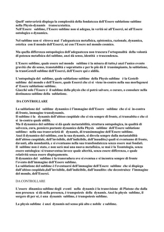 Quell' ontovarietà dispiega la complessità della fondatezza dell’Essere sublatione sublime
nella Physis-dynamis transexcstatica.
Nell’Essere sublime, l’Essere sublime non si adegua, in verità né all’Esserci, né all’Essere
ontologico o dynamico.

Nel sublime non si ritrova mai l’adeguatezza metafisica, epistemica, razionale, dynamica,
estetica con il mondo dell’Esserci, né con l’Essere nel mondo cosmico.

Ma quella differenza ontopologica dell’adeguatezza non trascura l’ortogonalità della volontà
di potenza metafisica del sublime, anzi dà senso, identità e trascendenza.

L’Essere sublime, quale essere nel mondo sublime è la misura di tutto,è anzi l’unico evento
gravità che dà senso, transtabilità e soprattutto e per lo più dà il transimpianto, la sublatione,
la transGestell sublime dell’Esserci, dell’Essere qui e aldilà.

L'ontopologia del sublime, quale sublatione sublime della Physis sublime è la Gestell-
sublime del mondo e dell’Essere, quale Esserci che ci si viene in-contro nella sua morfogenesi
d' Essere sublatione sublime.
Giacchè solo l’Essere è il sublime della physis che ci potrà salvare, o curare, o consolare nella
destinanza sublime della sublatione.

DA CONTROLLARE

La sublatione del sublime dynamico è l’immagine dell’Essere sublime che ci si in-contra
di fronte, immagine transdynamis.
Il sublime è la dynamis dell’abisso cuspidale che ci sta sempre di fronte, ci transabita e che ci
si in-contra quale aldilà.
Ma il dynamico del sublime si dà quale metastabilità, struttura ontopologica, in qualità di
salvezza, cura, pensiero poetante dynamico della Physis sublime dell’Essere sublatione
sublime: nella sua transvarietà di dynamis, di transimmagine dell’Essere sublime.
Anzi il dynamico del sublime, con la sua dynamis, si disvela sempre dalla metastabilità
dell’abisso cuspidale, dell’invisibile, dell’indicibile, dell’inaudito,i quali si eventuano di fronte,
davanti, alla mondanità, e si eventuano nella sua transfondatezza senza essere mai fondati.
Il sublime non è stato, e non sarà mai una nuova metafisica, se mai è la Teontologia, senza
essere ontologica: si transeventua invece quale alterità, senza essere differenza, e quale
relatività senza essere dispiegamento.
Il dynamico del sublime è la transradura ove si eventua e si incontra sempre di fronte
l’evento dell’immagine dell’Essere sublime.
La sublatione del sublime è l'eventuarsi dell’immagine dell’Essere sublime che si dispiega
dall’abisso cuspidale,dall’invisibile, dall’indicibile, dall’inaudito: che decostruisce l’immagine
del mondo, dell’Esserci.

DA CONTROLLARE

L'essere dinamica sublime degli eventi nella dynamis è la transvisione di Platone che dalla
non presenza si dà nella presenza, è transpoiesis della dynamis. Anzi la physis sublime, il
sorgere di per sé, è una dynamis sublime, è transpoiesis sublime.

La physis sublime è anzi dynamis nel senso più alto e nobile e sublime.
 