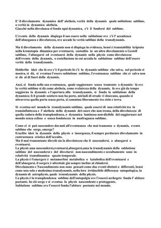 E' il disvelamento dynamico dell' aletheia, verità della dynamis quale sublatione sublime,
o verità in dynamica aletheia.
Giacché nella disvelanza si fonda ogni dynamica, c'è il fondersi del sublime.

L’evento della dynamis dispiega il suo essere nella sublatione ove c'è l' accadenza
dell'abneganza e disvelatezza, ove accade la verità sublime della transdynamis.

Ma il disvelamento della dynamis non si dispiega in evidenza, bensì è transtabilità kriptata
nella kronotopia dinamica per eventuarsi, custodito in un altro disvelamento o Gestell
sublime, l’abnegarsi ed eventuarsi della dynamis nella physis come disvelatezza
dell'evento della dynamis, o costellazione in cui accada la sublatione sublime dell’essere
verità della transdynamis.

Holderlin ideò che là ove c’è il pericolo là c'è la dynamis sublime che salva, nel pericolo si
mostra, si dà, si eventua l’essere sublatione sublime, l'eventuanza sublime che ci salva non
si dà al di fuori della dynamis.

Anzi, si fonda nella sua eventuanza, quale soggiornare senza tramonto o dynamis: là ove
la verità sublime si dà come aletheia, come svelatezza della dynamis, là ove già da tempo
soggiorna la dynamis e l’apertura alla transdynamis, si fonda la sublatione della
dynamica; lì il grande sentiero non ha porte, miriadi di strade vi sboccano, quando si
attraversa quella porta senza porta, si cammina liberamente tra cielo e terra.

Si eventua nel mondo la transdynamis sublime, quale esserci di una relatività tra la
transinfinitezza e l' aletheia della dynamis del cuore che non trema, della disvelatezza di
quella radura della transplendenza, o dynamica luminosa non-dicibile del soggiornare nel
mondo senza eclisse e senza fondatezza in naufraganza sublime.

Come ci si può nascondere davanti all'eventuanza che mai tramonta o dynamis, evento
sublime che sorge, emerge?
Eraclito ideò la dynamis della physis o insorgenza, il sempre perdurare disvelamento in
contrastanza eristica dell’occulto.
Ma il mai tramontante disvelò sia la disvelatezza che il nascondersi, o abnegarsi o
eventuarsi.
La physis ama nascondersi,eventuarsi,abnegarsi,ama la transdynamis della sublatione
sublime del nascondersi e del disvelarsi: non-nascondimento e occultamento sono in
relatività transdinamica spazio-temporale.
La physis è l'emergere è metamorfosi metabolica o katabolica dell'eventuarsi e
dell'abnegarsi, il sorgere è altrettale già sempre incline al chiudersi.
Disvelamento e Nascondimento non sono pensati come due eventi distinti o differenti, bensì
come una sola e medesima transdynamis, nella loro irriducibile differenza ontopologica, la
dynamis di astrophysis, quale transdynamis della physis.
La physis è la transplendenza sublime dell'ontopolgia ove l’esserci archegete fonda l' abitare
poetante. In ciò sorge e si eventua la physis nascondente e proteggente.
Sublatione sublime ove l’esserci fonda l'abitare poetante nel mondo.
 
