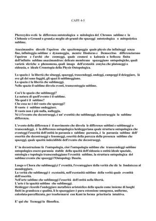 CAPP. 4-5



Pherecydes svelò la differenza ontoteologica o mitologica del Chronos sublime e la
Chthonie o Ground o grund,o meglio ab-grund che spazeggi ontoteologica o mitopoietica
sublime.

Anaximandro disvelò l'apeiron che spazitempeggia quale physis che infiniteggi senza
fine, infiniteggia sublime e dynameggia, mentre Diodorus e Democritus differenziarono
l'apeiron e l'archè che cosmeggi, quale cosmesi o kalousia o bellezza finita
dell'infinito sublime anaximandreo: delicate membrane spazeggiano ontopologiche, quali
varietà sferiche o phenomena, quali imago dell'ecstasità eonyka che platoneggi o
eidousia, o ideale Cronotopia della Physis Ontopologica.

Lo spazio è la libertà che situeggi, spazeggi, trascendeggi, ondeggi, campeggi il deieggiare, là
ove gli dei sono fuggiti, gli spazi lì sublimeggiano.
Lo spazio è la libertà che sublimeggi.
Nello spazio il sublime disvela eventi, transcenteggia sublime.

Cos'è lo spazio che sublimeggi?
La natura di quell'evento è il sublime.
Ma qual è il sublime?
Che cosa ne è del vuoto che spazeggi?
Il vuoto è sublime ondeggiare.
Il vuoto non è più nulla, nulleggia.
Né è l'evento che decostrueggi, è un' eventità che sublimeggi, decostrueggia la sublime
differenza.

L'evento della differenza è il movimento che disvela le differenze sublimi e sublimeggi o
transcendeggi, è la differenza ontopologica heideggeriana quale struttura ontopologica che
eventeggi l'esserità dell'entità in parausia o sublime parousia, è la parausia sublime dell'
esserità che decostrueggi e fenomeggi, esserità della purezza della presenza sublime che
spazeggi, quale spazità indecidibile dell'evento che decostrueggi.

E' in decostruzione là l'ontopologia, cioè l'ontopologia sublime che transcendeggi sublime
ontopologico essere-parausia stabile della spazità dell'eidousia o entità ideale spaziale,
ontologia e topologia transcendeggiano l'eventità sublime, la struttura ontopologica del
sublime:evento che spazeggi l'Ontopology Dasein.

Luogo o Chora che sublimeggi,è l' eventità, l'eventeggiare della verità che dà la fondatezza al
mondeggiare.
La verità che sublimeggi è excstasità, nell'excstasità sublime della verità quale eventità
dell'esserità.
Nell'arte sublime che sublimeggi l'esserità dell'entità nella libertà.
L'arte è la spazità sublime che sublimeggi.
Heidegger ricordò l'ondeggiare metafisico aristotelico dello spazio come insieme di luoghi
finiti in grandezza e qualità, lì lo spazeggiare è pura estensione omogenea, uniforme,
calcolata-parcellizzata, per trasformarsi con Kant in forma prioritaria intuitiva.

E' qui che Tecneggi la filosofica.
 
