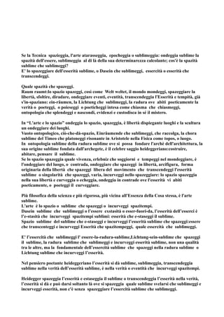 Se la Tecnica spazieggia, l'arte atarasseggia, epocheggia o sublimeggia: ondeggia sublime la
spazità dell'essere, sublimeggia al di là della sua determinarezza calcolante; cos'è la spazità
sublime che sublimeggi?
E' lo spazeggiare dell'esserità sublime, o Dasein che sublimeggi, essercità o esserità che
transcendeggi.

Quale spazità che spazeggi.
Raum raumt:lo spazio spazeggi, così come Welt weltet, il mondo mondeggi, spazeggiare la
libertà, sfoltire, diradare, ondeggiare eventi, eventità, transcendeggia l'Esserità e tempità, già
s'in-spaziano: ein-räumen, la Lichtung che sublimeggi, la radura ove abiti poeticamente la
verità o poeteggi, o poieseggi o poeticheggi intesa come chiasma che chiasmeggi,
ontopologia che splendeggi e nascondi, evidenzi e custodisca in sé il mistero.

In “L'arte e lo spazio” ondeggia lo spazio, spazeggia, è libertà dispiegante luoghi e la scultura
un ondeggiare dei luoghi.
Vuoto ontopologico, ciò-che-dà-spazio, Einräumende che sublimeggi, che raccolga, la chora
sublime del Timeo che platoneggi risonante in Aristotele nella Fisica come topos, o luogo.
In ontopologia sublime della radura sublime ove si possa fondare l'archè dell'architettura, la
sua origine sublime fondata dall'archegete, è il celebre saggio heideggeriano:costruire,
abitare, pensare il sublime.
Se lo spazio spazeggia quale vivenza, erlebniz che soggiorni e tempeggi nel mondeggiare, è
l'ondeggiare del luogo, o contrada, ondeggiare che spazeggi in libertà, arcifigura, forma
originaria della libertà che spazeggi libera del movimento che transcendeggi l'esserità
sublime o singolarità che spazeggi, varia, incurveggi nello spazeggiare: lo spazio spazeggia
nella sua libertà e curveggia o echeggia, ondeggia in contrade ove l'esserità vi abiti
poeticamente, o poeteggi il curveggiare.

Più filosofica della scienza e più rigorosa, più vicina all'Essenza della Cosa stessa, è l'arte
sublime.
L'arte è lo spazio o sublime che spazeggi o incurveggi spazitempi.
Dasein sublime che sublimeggi o l’essere exstasità o esser-fuori-da, l’esserità dell’esserci è
l’e-stasità che incurveggi spazitempi sublimi: esserità che e-staseggi il sublime.
Spazio sublime del sublime che e-staseggi e incurveggi l’esserità sublime che spazeggi:essere
che transcenteggi e incurveggi Esserità che spazitempeggi, quale essercità che sublimeggi.

E' l’essercità che sublimeggi l' essere-la-radura-sublime,Lichtung-sein-sublime che spazeggi
il sublime, la radura sublime che sublimeggi e incurveggi esserità sublime, non una qualità
tra le altre, ma la fondamentale dell’essercità sublime che spazeggi nella radura sublime o
Lichtung sublime che incurveggi l’esserità.

Nel pensiero poetante heideggeriano l’esserità si dà sublime, sublimeggia, transcendeggia
sublime nella verità dell’esserità sublime, è nella verità o eventità che incurveggi spazitempi.

Heidegger spazeggia l’esserità e estaseggia il sublime o transcendeggia l’esserità nella verità,
l’esserità si dà e può darsi soltanto là ove si spazeggia quale sublime svelarsi che sublimeggi e
incurveggi esserità, non c'è senza spazeggiare l’essercità sublime che sublimeggi.
 