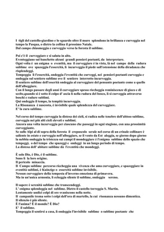 I tigli del castello-giardino e lo sguardo oltre il muro splendono in brillanza e curveggia nel
tempo la Pasqua, o dietro la collina il prossimo Natale.
Dal campo chiasmeggia e curveggia verso la foresta il sublime.

Poi c'è il curveggiare e si saluta in alto.
Eventeggiano sul banchetto alcuni grandi pensieri poetanti, da interpretare.
Ogni volta è un enigma o eventità, ma il curveggiare è in vista, là nel campo della radura
sublime ove spazeggia l'essercità, lì incurveggia il piede sull'estensione della diradanza che
risplendeggi.
Tempeggia lì l'essercità, ondeggia l'eventità che curveggi, nei pensieri poetanti curveggia e
ondeggia sul sentiero sublime ove il sentiero interrotto incurveggia.
Il sentiero sublime dell'esserità ondeggia al curveggiare del pensante poetante come a quello
dell'albeggiare.
Con il lungo passare degli anni il curveggiare spesso riecheggia reminiscenze di gioco e di
scelte,quando si è sotto il colpo d' ascia lì nella radura del bosco, lì si curveggia attraverso
boschi e radure sublimi.
Qui ondeggia il tempo, la tempità incurveggia.
La Risonanza è nascosta, è invisibile quale splendezza del curveggiare.
E' la cura sublime.

Nel corso del tempo curveggia la distesa dei cieli, si radica nelle tenebre dell'abisso sublime,
curveggia nei più alti cieli elevati e sublimi.
Ancora una volta incurveggia per ciascuno che passeggi in ogni stagione, con una prossimità
curveggiante.
Se sulle Alpi al di sopra della foresta il crepuscolo serale nel corso di un crinale collinare è
saliente in estate e curveggia nell'albeggiare, se il vento da Est aleggia, se giorno dopo giorno
la nebbia ondeggia la tristezza sui campi il mondeggiare è l'enigma sublime dello spazio che
tempeggi, o del tempo che spazeggi e ondeggi in un lungo periodo di tempo.
La distesa dell' abitare sublime dà l'eventità che mondeggi.

È solo Dio, è Dio, è il sublime.
Sono lì la loro origine.
Il pericolo minaccia.
Il Campo sublime percorso riecheggia una vivenza che ama curveggiare, e spazeggiare in
eventità sublimi, è Kuinzige o essercità sublime invisibile.
Nessun curveggiare della tempesta d'inverno emoziona di primavera.
Ma in un'unica armonia, lì echeggia silente il sublime, ondeggia sereno.

Il sapere è serenità sublime che transcendeggi.
L' enigma splendeggia nel sublime. Dietro il castello torreggia S. Martin.
Lentamente undici colpi di ore svaniscono nella notte.
Il campanile trema sotto i colpi dell'ora di martello, la cui risonanza nessuno dimentica.
Il silenzio è più silente.
È l'anima? È il mondo? È Dio?
E' il sublime.
Tempeggia il sentirsi a casa, lì ondeggia l'invisibile sublime o sublime poetante che
 