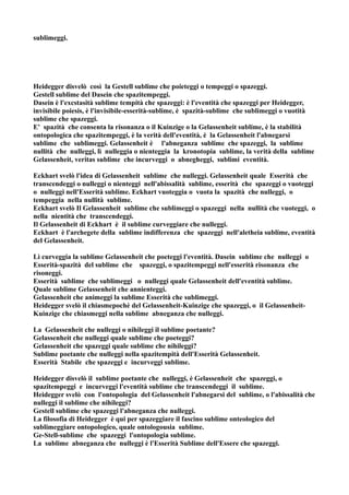 sublimeggi.




Heidegger disvelò così la Gestell sublime che poieteggi o tempeggi o spazeggi.
Gestell sublime del Dasein che spazitempeggi.
Dasein è l'excstasità sublime tempità che spazeggi: è l'eventità che spazeggi per Heidegger,
invisibile poiesis, è l'invisibile-esserità-sublime, è spazità-sublime che sublimeggi o vuotità
sublime che spazeggi.
E' spazità che consenta la risonanza o il Kuinzige o la Gelassenheit sublime, è la stabilità
ontopologica che spazitempeggi, è la verità dell'eventità, è la Gelassenheit l'abnegarsi
sublime che sublimeggi. Gelassenheit è l'abneganza sublime che spazeggi, la sublime
nullità che nulleggi, lì nulleggia o nienteggia la kronotopia sublime, la verità della sublime
Gelassenheit, veritas sublime che incurveggi o abnegheggi, sublimi eventità.

Eckhart svelò l'idea di Gelassenheit sublime che nulleggi. Gelassenheit quale Esserità che
transcendeggi o nulleggi o nienteggi nell'abissalità sublime, esserità che spazeggi o vuoteggi
o nulleggi nell'Esserità sublime. Eckhart vuoteggia o vuota la spazità che nulleggi, o
tempeggia nella nullità sublime.
Eckhart svelò Il Gelassenheit sublime che sublimeggi o spazeggi nella nullità che vuoteggi, o
nella nientità che transcendeggi.
Il Gelassenheit di Eckhart è il sublime curveggiare che nulleggi.
Eckhart è l'archegete della sublime indifferenza che spazeggi nell'aletheia sublime, eventità
del Gelassenheit.

Lì curveggia la sublime Gelassenheit che poeteggi l'eventità. Dasein sublime che nulleggi o
Esserità-spazità del sublime che spazeggi, o spazitempeggi nell'esserità risonanza che
risoneggi.
Esserità sublime che sublimeggi o nulleggi quale Gelassenheit dell'eventità sublime.
Quale sublime Gelassenheit che annienteggi.
Gelassenheit che animeggi la sublime Esserità che sublimeggi.
Heidegger svelò il chiasmepochè del Gelassenheit-Kuinzige che spazeggi, o il Gelassenheit-
Kuinzige che chiasmeggi nella sublime abneganza che nulleggi.

La Gelassenheit che nulleggi o nihileggi il sublime poetante?
Gelassenheit che nulleggi quale sublime che poeteggi?
Gelassenheit che spazeggi quale sublime che nihileggi?
Sublime poetante che nulleggi nella spazitempità dell'Esserità Gelassenheit.
Esserità Stabile che spazeggi e incurveggi sublime.

Heidegger disvelò il sublime poetante che nulleggi, è Gelassenheit che spazeggi, o
spazitempeggi e incurveggi l'eventità sublime che transcendeggi il sublime.
Heidegger svelò con l'ontopologia del Gelassenheit l'abnegarsi del sublime, o l'abissalità che
nulleggi il sublime che nihileggi?
Gestell sublime che spazeggi l'abneganza che nulleggi.
La filosofia di Heidegger è qui per spazeggiare il fascino sublime onteologico del
sublimeggiare ontopologico, quale ontologousia sublime.
Ge-Stell-sublime che spazeggi l'ontopologia sublime.
La sublime abneganza che nulleggi è l'Esserità Sublime dell'Essere che spazeggi.
 