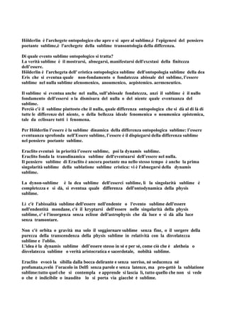 Hölderlin è l'archegete ontopologico che apre e si apre al sublime,è l'epigenesi del pensiero
poetante sublime,è l'archegete della sublime transontologia della differenza.

Di quale evento sublime ontopologico si tratta?
La verità sublime è il mostrarsi, abnegarsi, manifestarsi dell'excstasi della finitezza
dell’essere.
Hölderlin è l'archegeta dell' eristica ontopologica sublime dell'ontopologia sublime della dea
Eris che si eventua quale non-fondamento o fondatezza abissale del sublime, l’essere
sublime nel nulla sublime afenomenico, anoumenico, aepistemico. aermeneutico.

Il sublime si eventua anche nel nulla, sull’abissale fondatezza, anzi il sublime è il nullo
fondamento dell'essersi o la dismisura del nulla o del niente quale eventuanza del
sublime.
Perciò c'è il sublime piuttosto che il nulla, quale differenza ontopologica che si dà al di là di
tutte le differenze del niente, o della bellezza ideale fenomenica o noumenica epistemica,
tale da eclissare tutti i fenomena.

Per Hölderlin l’essere è la sublime dinamica della differenza ontopologica sublime: l’essere
eventuanza sprofonda nell'Essere sublime, l’essere è il dispiegarsi della differenza sublime
nel pensiero poetante sublime.

Eraclito eventuò in priorità l’essere sublime, poi la dynamis sublime.
Eraclito fonda la transdinamica sublime dell'eventuarsi dell’essere nel nulla.
Il pensiero sublime di Eraclito è ancora poetante ma nello stesso tempo è anche la prima
singolarità sublime della sublatione sublime eristica: vi è l'abnegarsi della dynamis
sublime.

La dynon-sublime è la dea sublime dell'esserci sublime, lì la singolarità sublime è
completezza e si dà, si eventua quale differenza dell'ontodynamica della physis
sublime.

Lì c'è l'abissalità sublime dell'essere nell'endente o l'evento sublime dell'essere
nell'endentità mondane, c'è il kryptarsi dell'essere nelle singolarità della physis
sublime, c' è l'insorgenza senza eclisse dell'astrophysis che dà luce e si dà alla luce
senza tramontare.

Non c'è orbita o gravità ma solo il soggiornare sublime senza fine, o il sorgere della
purezza della transcendenza della physis sublime in relatività con la disvelatezza
sublime e l'oblio.
L’idea è la dynamis sublime dell’essere stesso in sé e per sé, come ciò che è aletheia o
disvelatezza sublime o verità aristocratica e sacerdotale, nobiltà sublime.

Eraclito evocò la sibilla dalla bocca delirante e senza sorriso, nè seducenza né
profumata,svelò l’oracolo in Delfi senza parole e senza latenze, ma pro-gettò la sublatione
sublime:tutto quel che si contempla e apprende si lascia lì, tutto quello che non si vede
o che è indicibile o inaudito lo si porta via giacchè è sublime.
 