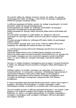 Gli eventi del sublime che nulleggi è il pensiero poetante del sublime che poeteggi o
spazitempeggi nella nullità che nulleggi, o nella nientità che nienteggi o nihileggi nella
stabilità che spazeggi l' ontopologia sublime.

La differenza ontopologica del Sublime poetante che nulleggi la spazitempità, è la Gestell-
gelassenheit sublime che spazeggi ontopologicamente.
Gestell ontopologica del sublime che sublimeggi. Gestell sublime che spazeggi in
Gelassenheit che sublimeggi la Gelassenheit poetante.
Sublime ontopologia che spazeggi sublime, dal fascino sublime della Ge-Stell Sublime dell'
Esserità.
Gli eventi sublimi spazeggiano la nullità sublime che nulleggi, ma nella stessa
spazitempità che incurveggi il Sublime del dio che ci può salvare o abnegare in Gelassenheit
sublime.
L'Ereignis spazeggia il sublime che sublimeggi nell'Ereignis: sublime che spazitempeggi
sublime l' esserità.
L’esserità sublime spazeggia quale essere in luce e abita nel sublime dell’essercità:
ontopologia che sublimeggi come fondamento-abisso del sublime.

La verità del pensiero poetante dell’esserità sublimeggia già nella Chora che spazeggi il
sublime spaziale.
Gegenstand Sublime Dasein o l'esser-ci Sublime Dasein ontopology, essere-Dasein
nell'esserità-sublime quale esserità-per-la-spazialità o Dasein dell'essere lì che spazeggi, al di
là del semplice tempeggiare, per essere spazio-che-tempeggi-in-excstasità transinfinita.
Chora è lo spazio sublime che spazeggia o Platoneggia, il più abissale sublime che
sublimeggi.

Nietzsche o il sublime Zarathustra inondeggiarono quel curveggiare. Così parlò Zarathustra
il sublime che sublimeggi Nietzsche-Zarathustra: fondeggiare sublime dell'ondeggiare che
curveggi.

Schelling o Leibniz o la frattalità kronotopica che apeironeggi di Anaximandro, o i
frammenti dell'archè di Anaximandro consentirono all'Ontopologia degli spazitempi di
Anaximandro di dispiegarsi nella vuotità o nullità sublime, lì transcendeggiò la
Philosophydella temporalità nel Timeus Platonico: lì il modello paradigmatico svelò il
curveggiare che Platoneggi e Cosmeggi quale adeguatezza della verità Platonica
paradigmatica.

E' l'universo paradigma degli spazitempi Platonici quale estasità exstatica del curveggiare, o
paradigma della physis che transcendeggi e si dà quale fenomeggiare visibile
dell'idealeggiare invisibile, ma intuibile con la metafisica della verità o logousia animata.

Solo così è possibile percepire le differenze spazitemporali dei phora o dei periodos o delle
periphoras o dei kykleseos: ondeggiare del curveggiare paradigmatico pitagorico
dell'identità tra aritmos e curveggiare degli spazitempi, in un sublime armoneggiare o
cosmeggiare e mousikeggiare, quale perfeggiare o idealeggiare dell'eterno sphereggiare
incurveggiante platonico.
 