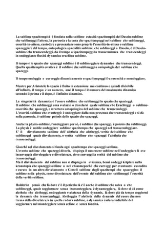 La sublime spazitempità è fondata nella sublime estasità spazitempità del Dasein-sublime
che sublimeggi:l'attesa, la parousia e la cura che spazitempeggi nel sublime che sublimeggi,
esserità-in-attesa, custodire e presenziare sono proprio l'esserità-in-attesa o sublime
spazeggiare del tempo, ontopologica spazialità sublime che sublimeggi o Dasein, è il Dasein-
sublime che transcendeggi, dà il tempo o spazitempeggi la transcendenza che transcendeggi
in ondeggiante fluxità dynamica eraclitea sublime.

Il tempo è lo spazio che spazeggi sublime è il sublimeggiare dynamico che transcendeggi.
Quella spazitempità estatica è il sublime che sublimeggi o ontopologia del sublime che
spazeggi.

Il tempo ondeggia e curveggia dinamicamente o spazitempeggi fra essercità e mondeggiare.

Mentre per Aristotele lo spazio è finito in estensione ma continuo e quindi divisibile
all'infinito, il tempo è un numero, anzi il tempo è il numero del movimento dinamico
secondo il prima e il dopo, è l'infinito dinamico.

La singolarità dynamica è l’essere sublime che sublimeggi lo spazio che spazieggi.
Il sublime che sublimeggi ama svelarsi o disvelarsi quale sublime che Eracliteggi o sublime-
essercità che spazeggi, o struttura ontopologica del sublime che transcendeggi.
L'esserità sublime che eventeggi: è ondeggiare dalla non presenza che transcendeggi e si dà
nella parousia, è sublime poiesis dello spazio che spazeggi.

Anche la physis-sublime, l'ondeggiare per sé, è sublime che spazeggi, è poiesis che sublimeggi.
La physis è nobile ondeggiare sublime spazitempo che spazeggi nel transcendeggiare.
E' il   disvelamento sublime dell' aletheia che aletheggi, verità del sublime che
sublimeggi quale disvelamento, o verità sublime che spazeggi l'aletheia che
transcendeggi.

Giacché nel disvelamento si fonda ogni spazitempo che spazeggi sublime.
L’evento sublime che spazeggi disvela, dispiega il suo essere sublime nell’ondeggiare lì ove
incurveggia disveleggiare e disvelatezza, dove curveggi la verità del sublime che
transcendeggi.
Ma il disvelamento del sublime non si dispiega in evidenza, bensì ondeggi kriptato nella
kronotopia che spazeggi sublime o nel chiasmepochè che curveggi per eventuarsi custodito
e curato in un altro disvelamento o Gestell sublime degli spazitempi che spazeggino il
sublime nella physis, come disvelatezza dell'evento del sublime che sublimeggi l’esserità
della verità sublime.

Holderlin pensò che là dove c’è il pericolo là c'è anche il sublime che salva o che
sublimeggi, quale soggiornare senza tramonteggiare, è dynameggiare, là dove si dà come
aletheia che aletheggi, ondeggiante svelatezza della dynamis, là dove già da tempo soggiorni
la dynamis che transcendeggi. Aletheggia l' aletheia della dynamis del cuore che non
trema della disvelatezza in quella radura sublime, o dynamica radura indicibile del
soggiornare nel mondeggiare senza eclisse e senza fondità.
 