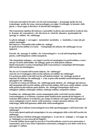 Come può nascondersi davanti a ciò che mai tramonteggi e dynameggi, quello che mai
tramonteggi, quello che sorge, emerge,ondeggia, curveggia Eracliteggia la dynamis della
physis o incurveggia, il disvelarsi in alterità dell’ondeggiare.

Mai tramontante significa disvelatezza e nascondità: la physis ama nascondersi, la physis ama
la dynamis del nascondersi e del disvelarsi, in relatività dinamica spazitempità che
spazeggi il sublime che sublimeggi.

La physis ondeggia e curveggia è metamofosi metabolica o katabolica, è come tale già
sempre epocheggia.
Disvelatezza e Nascondità della nullità che nulleggi.
In quell‘esserità sublime si eventua l‘ontopologia del sublyme che sublimeggi o la sua
epigenesi.

Esserità che spazeggi il sublime che transcendeggi lì e si sveli nell‘ontopologia della
poiesis, o dell’ontopoiesis o della transpoiesis.

Tale ontopologia ondeggia e curveggia l‘esserità nel mondeggiare la gestell sublime, o essere
solo per la morte della nullità che nulleggi, quale arte della poiesis sublyme.
Quell’ermeneutica eventua l'ontopologia della transcendenza o ontopologia dell‘immagine
dell‘esserità-nel-mondeggiare.

Ma che cos’è l'estasità dell’esserità-sublyme che sublimeggi?
Anzi che cos’è l'ondeggiare dell’esserità-sublyme nel sublime che sublimeggi?
È la gettatezza-della-verità dell’esserità nell’aletheia fondale che aletheggi, grund ed
abgrund, del sublyme che sublimeggi e si dà, si getta nella mondità ontokronotopica quale
spazeggiare che sublimeggi.
L’esserità si eventua nel sublyme che sublimeggi quale aletheia che aletheggi, disvelatezza
dell’ontopologia dell’esserità sublime, dell’essercità sublime, dell’essere entità sublimi: varietà
nella gettatezza-del-sublyme quale aletheia che aletheggi l'ontopologica dell’essere
ondeggiare sublime, ontimagine sublime, ontimago sublime, ontopoiesis sublime.

Il sublime che sublimeggi delle varietà ontopologiche della verità dell’esserità sublime
transcendeggiano, si eventuano, si gettano quale fondità anche quando gli dei fuggono e il
tramonto dell’occidente si secolarizza, per sempre il sublyme curveggia e intenzioneggia per
essere ondeggiante esserci: mai la verità tramonta, è sempre parousia sublyme che
sublymeggi aldilà dell'agatousia, aldilà delle entità mondeggianti.

Come mai solo il sublyme transcendeggi il corso dello spazitempeggiare o dell’ontocronia che
sublimeggi?
Tra le tante ipotesi quella più ontopologica è la cura ondeggiante della verità dell’esserità che
sublimeggi.
Solo nel sublyme l’aletheia aletheggia ontopologica e si cura da sé, ondeggia e curveggia da
sè, fondeggia e si cura senza gli dei fuggitivi.
L’esserità sublime incurveggia la cura da sé l’esserità-sublyme, senza la cura ontocronica o
ermeneutica, anzi si cura senza l’epistemica ermeneutica, ondeggia la cura della verità da sé,
spazeggia il sublime.
 