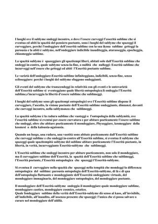 I luoghi ove il sublyme ondeggi incontro, o dove l’essere curveggi l’esserità sublime che si
eventua ed abiti la spazità del pensiero poetante, sono i luoghi del sublyme che spazeggi il
curveggiare, perché l'ondeggiare dell’esserità sublime con la sua ikona sublime getteggi la
parousia e la abiti è sublyme, nell'ondeggiare indicibile inauditeggia, atarasseggia, epocheggia,
chiasmeggia sublime.

La spazità sublyme è spazeggiare gli spazitempi liberi, abitati solo dall’Esserità sublime che
ondeggi in-contro, quale sublyme senza-la-fine, o nullità che nulleggi: Esserità sublime che
incurveggi nell’essere che getteggi ed abiti l’Esserità poetante sublime.

Le varietà dell'ondeggiare-Esserità-sublime infiniteggiano, indicibili, senza-fine, senza
eclisseggiare: perché i luoghi del sublyme sfuggono ondeggianti.

Gli eventi del sublyme che transcendeggi in relatività con gli eventi e le ontovarietà
dell’Esserità sublime si eventeggiano quale libertà ontopologica:lì ondeggia l’Esserità
sublime,s'incurveggia la libertà d’essere sublime che sublimeggi.

I luoghi del sublyme sono gli spazitempi ontopologici ove l’Esserità sublime dispone il
curveggiare, l’ascolto, la visione poetante dell’Esserità sublime ondeggiante, dinnanzi, davanti
che curveggi incontro, nella sublymanza che sublimeggi.

La spazità sublyme è la radura sublime che vuoteggi o l'ontopologia della sublymità, ove
l’esserità sublime si eventui per essere curvatura e per abitare poeticamente l’essere sublime
che ondeggi, oltre che abitare poeticamente il mondeggiare, Physeggiare, kosmeggiare della
kosmesi o della kalousia-agatousia.

Quando un luogo, una radura, una vuotità sono abitate poeticamente dall’Esserità sublime
che curveggi sublime e che ondeggi in-contro all’Esserità sublime, si eventua il sublyme che
spazeggi quale spazitempità sublyme del sublime abitare poeticamente l’Esserità poetante, in
libertà, in verità, incurveggiante Esserità-sublyme che sublimeggi.

L’Esserità sublime che ondeggi incontro per abitare poeticamente, non solo il mondeggiare,
ma il curveggiare sublime dell’Esserità, la spazità dell’Esserità sublime che sublimeggi,
l’Esserità poetante, l’Esserità ontopologica che spazeggi l’Esserità-sublyme.

Si eventua il curveggiare nella spazità che spazeggi nella tempità che mondeggi la differenza
ontopologica del sublime: parousia ontopologia dell’Esserità-sublyme, di là e di qua
dell'ontopologia fluttuante e mondeggiante dell’Essercità ondeggiante virtuale, del
mondeggiare immaginario, del mondeggiare ontopologico, del mondeggiare poetante.

Il mondeggiare dell’Esserità-sublyme ondeggia il mondeggiare quale mondeggiare sublime,
mondeggiare caotico, mondeggiare cosmico, estatico.
Quale fondeggiare sublime della verità dell’Esserità-sublyme dà senso al kaos, all’invisibile,
all’indicibile, all’inaudito, all’assenza presente che spazeggi: l’unica che ci possa salvare o
curare nel mondeggiare dell’aldilà.
 