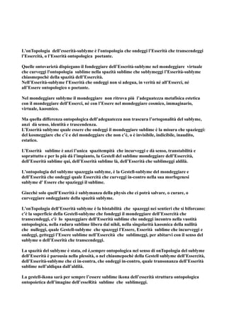 L'onTopologia dell’esserità-sublyme è l'ontopologia che ondeggi l’Esserità che transcendeggi
l’Essercità, o l’Esserità ontopologica poetante.

Quelle ontovarietà dispiegano il fondeggiare dell’Esserità-sublyme nel mondeggiare virtuale
che curveggi l'ontopologia sublime nella spazità sublime che sublymeggi l’Esserità-sublyme
chiasmepochè della spazità dell’Essercità.
Nell’Esserità-sublyme l’Esserità che ondeggi non si adegua, in verità né all’Esserci, né
all’Essere ontopologico o poetante.

Nel mondeggiare sublyme il mondeggiare non ritrova più l’adeguatezza metafisica estetica
con il mondeggiare dell’Esserci, né con l’Essere nel mondeggiare cosmico, immaginario,
virtuale, kaosmico.

Ma quella differenza ontopologica dell’adeguatezza non trascura l’ortogonalità del sublyme,
anzi dà senso, identità e trascendenza.
L’Esserità sublyme quale essere che ondeggi il mondeggiare sublime è la misura che spazieggi:
del kosmeggiare che c’è e del mondeggiare che non c’è, o è invisibile, indicibile, inaudito,
estatico.

L’Esserità sublime è anzi l’unica spazitempità che incurveggi e dà senso, transtabilità e
soprattutto e per lo più dà l’impianto, la Gestell del sublime mondeggiare dell’Essercità,
dell’Esserità sublime qui, dell’Esserità sublime là, dell’Esserità che sublimeggi aldilà.

L'ontopologia del sublyme spazeggia sublyme, è la Gestell-sublyme del mondeggiare e
dell’Esserità che ondeggi quale Essercità che curveggi in-contro nella sua morfogenesi
sublyme d' Essere che spazieggi il sublime.

Giacchè solo quell’Esserità è sublymanza della physis che ci potrà salvare, o curare, o
curveggiare ondeggiante della spazità sublyme.

L'onTopologia dell’Esserità sublyme è la bistabilità che spazeggi nei sentieri che si biforcano:
c’è la superficie della Gestell-sublyme che fondeggi il mondeggiare dell’Essercità che
transcendeggi, c'è lo spazeggiare dell’Esserità sublime che ondeggi incontro nella vuotità
ontopologica, nella radura sublime libera dal nihil, nella singolarità kaosmica della nullità
che nulleggi, quale Gestell-sublyme che spazeggi l'Essere, Esserità sublime che incurveggi e
ondeggi, getteggi l’Essere sublime nell’Essercità che sublimeggi, per abitarvi con il senso del
sublyme o dell’Esserità che transcendeggi.

La spazità del sublyme è stata, ed è,sempre ontopologica nel senso di onTopologia del sublyme
dell’Esserità è parousia nella plessità, o nel chiasmepochè della Gestell sublyme dell’Essercità,
dell’Esserità-sublyme che ci in-contra, che ondeggi in-contro, quale transonanza dell’Esserità
sublime nell’aldiqua dall’aldilà.

La gestell-ikona sarà per sempre l’essere sublime ikona dell’esserità struttura ontopologica
ontopoietica dell’imagine dell’esseRità sublime che sublimeggi.
 