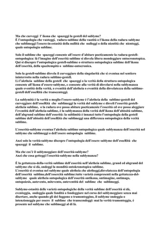 Ma che curveggi l' ikona che spazeggi la gestell del sublyme?
È l’ontopologia che vuoteggi, radura sublime della vuotità o l’ikona della radura sublyme
che sublimeggi l'essere-in-estasità della nullità che nulleggi o della nientità che nienteggi,
quale ontopologia sublime.

Solo il sublime che spazeggi consente all’essere d’abitare poeticamente la radura-gestell-
ontopologica: là l’imagine dell’esserità sublime si disvela libera mondeggiare ontocronotopica.
Qui si discopre l’ontopologica gestell-sublime o struttura ontopologica sublime dell’ikona
dell’esserità, della spazitempità o sublime-ontocronica.

Solo la gestell-sublime disvela il curveggiare della singolarità che si eventua nel sentiero
ininterrotto nella radura sublime-gestell.
Lì l’aletheia sublime della gestell che spazeggi o la verità della struttura ontopologica
consente all’ikona d’essere-sublyme, e consente alla verità di disvelarsi nella sublymanza
quale eventità della verità, o eventità dell’aletheia o eventità della disvelatezza della sublime-
gestell dell’esseRità che transcenteggi.

La sublymità è la verità o meglio l’essere-sublyme è l’aletheia della sublime-gestell del
curveggiare dell’esseRità che sublimeggi la verità del sublyme e disveli l’esserità gestell-
aletheia sublime, o la radura ove possa abitare poeticamente l’esserità ed ove possa aleggiare
l’eventità dell’aletheia-sublime, è la sublymanza della verità dell’ikona dell’abissità sublime,
dell’abgrund sublime dell’esserità: la sublimità è innanzi tutto l’ontopologia della gestell
sublime dell’abissità dell’esseRità che sublimeggi una differenza ontopologica della verità
sublime.

L’esserità-sublyme eventua l’aletheia sublime ontopologica quale sublymanza dell’esserità nel
sublyme che sublimeggi o dell’essere ontopologia sublime.

Anzi solo la verità-sublyme discopre l’ontopologia dell’essere sublyme dell’esseRità che
spazeggi il sublime.

Ma che cos’è il sublymeggiare dell’esserità-sublyme?
Anzi che cosa getteggi l’esserità-sublyme nella sublymanza?

È la gettatezza-della-verità sublime dell’esserità nell’aletheia sublime, grund ed abgrund del
sublyme che si dà, ondeggi la mondità ontokronotopica sublime.
L’esserità si eventua nel sublyme quale aletheia che aletheggi,disvelatezza dell’ontopologia
dell’esserità sublime,dell’essercità sublime:tutte varietà compresenti nella gettatezza-del-
sublyme quale aletheia ontopologica dell’esserità ontikona, ontimagine, ontimago,
ontopoiesis, autevento, mitevento, onteventità del sublime che sublimeggi.

Sublyme-estasità delle varietà ontopologiche della verità sublime dell’esserità si dà,
eventeggia, ondeggia quale fondità o fondeggiare nel corso del sublymeggiare senza mai
disertare, anche quando gli dei fuggono o tramonteggino, il sublyme ondeggia o
intenzioneggia per essere il sublime che transcendeggi: mai la verità tramonteggia, è
presente nel sublyme che sublimeggi al di là.
 
