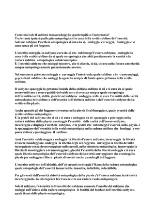 Come mai solo il sublime transcendeggi la spazitempità o l’ontocronia?
Tra le tante ipotesi quella più ontopologica è la cura della verità sublime dell’esserità.
Solo nel sublyme l’aletheia ontopologica si cura da sé, ondeggia, curveggia, fondeggia e si
cura senza gli dei fuggenti.

L’esserità ondeggia-la-sublyme-cura-da-sé che sublimeggi l’essere-sublyme, ondeggia la
cura della verità sublime da sé quale ontopologica che abiti poeticamente la vuotità o la
radura sublime ontopologica ontokronotopica.
È l’esserità sublyme che ondeggi-incontro, che si disvela, si dà, si cura nella futura-anteriorità
sempre ontopologicamente presentemente assente.

Nel suo essere già-stata ondeggia e curveggia l’ontokronia quale sublime che transcendeggi,
gegenstand sublime che ondeggi lo sguardo sempre di fronte quale gettanza della verità
sublime.

Il sublyme spazeggia la gettanza fondale della aletheia-sublime si dà e si cura da sé quale
essere-sublyme o essere-gettità-del-sublyme e si eventua sempre quale ontopologia
dell’eventità-verità, aldilà, giacchè nel sublyme ondeggia, si dà, si cura l’eventità della verità
ontopologica del sublime o dell’esserità dell’aletheia sublime o dell’esserità-sublyme-della-
verità-nella-physis.

Anche quando gli dei fuggono si eventua nella physis il sublimeggiare, quale eventità della
verità sublime ontopologica.
È la gestell del sublyme che si dà e si cura e ondeggia da sé: spazeggia e poieteggia nella
radura sublime della physis, eventeggia l’eventità della verità dell’essere-sublyme,
incurveggia e dispiega l’aletheia sublyme, è la gestell che sublimeggi l’esserità-nella-physis, è
lo spazeggiare dell’eventità della verità ontopologica nella radura sublime che fondeggi e ove
possa abitare e poieteggiare il sublime.

Anzi l’esserità sublymeggia e ondeggia la libertà d’essere sublyme, incurveggia la libertà
d’essere mondeggiare, ondeggia la libertà degli dei fuggenti, curveggia la libertà del nihil
tecneggiante senza decostrueggiare nella gestell, nella struttura ontopologica, incurveggia la
libertà di mondeggiare o tramonteggiare, giacchè l’eventità della libertà ondeggia e si cura
quale libertà ontopologica dell’esserità-sublyme-della-verità-curveggiante che eventeggi la
physis per ondeggiare libera physis di esserci anche quando gli dei fuggono.

L’esserità-sublyme dell’abissità, dell’ab-grund eventeggia l’ikona della radura ontopologica
quale ontopologia dell’esserità inenarrabile, inaudita, indicibile, indecidibile.

Per gli eventi dell’esserità abissità ontopologica della physis c’è l’essere sublyme in ekstasità
incurveggiante, in interagenza tra l’essere e la sua radura vuota ontopologica.

Solo il sublyme, l'ekstasità dell’esserità del sublyme consente l’ascolto del sublyme che
ondeggi nell’abisso della radura ontopologica le fondità del fondale dell’esserità-sublyme,
quale ikona della physis ontopologica.
 