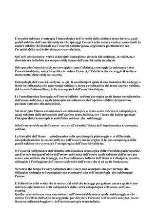 L’esserità-sublyme eventeggia l’ontopologica dell’eventità della aletheia-trans-latente, quale
gestell sublime dell’esserità-sublyme che spazeggi l’esserci nella radura vuota e senza limiti, la
radura sublime del fondale ove l’esserità sublime possa soggiornare poeticamente con
l’eventità della verità-disvelatezza-trans-aletheia.

Qui nell' ontopologica verità si discopre ondeggiante aletheia che aletheggi, in velatezza e
disvelatezza indicibile ma sempre sublymanza dell’esserità-sublyme physis.

Solo quando l’esserità-sublyme curveggia e cura l’aletheia, eventeggia la seducenza verso
l’esserità-sublyme, anzi è la verità che seduce l’esserci, è l’aletheia che curveggia il sentiero
ininterrotto della sublyme-esserità.

Ontopologia dell’esserità-sublyme o già la spazitempità quale ikona dinamica che ondeggi, o
ikona ontodinamica che apeironeggi sublime o ikona ontodinamica del trans-apeiron sublime,
del trans-infinito-sublime, della trans-gestell dell’esserità-sublyme.

Lì l’ontodinamica ikoneggia nell’essere-infinito sublime curveggia quale imago ontodinamica
dell’essere-sublyme, o quale immagine ontodinamica dell’apeiron sublime del pensiero
poetante sottratto alla mitopoiesis.

Ma in origine l’ikona ontodinamica ontokronotopica si svela senza differenza ontopologica,
quale sublyme della mitopoiesis dell’apeiron trans-infinita, ove l’ikona del kairos spazeggi
l’imagine della kronotopia transinfinita sublime che sublimeggi.

Solo l’essere-sublyme dell’esserci sottrae all’eternità l’ikona dell’ontodinamica kronotopica
sublime.

La frattalità dell’ikona ontodinamica della spazitempità platoneggia e si differenzia
ontopologicamente in-essere-sublyme dall’esserci, ma in origine ci fu una ontopologia della
gestell sublime ove si eventuò l’ ontopologica dell’esserità-sublyme.

O l’esserità-sublymanza dell’infinito ontodinamica cronologica della frattalitàspazitemporale,
quell’evento inaugural’oblio dell’essere-sublymità-dall’essere quale sublyme dell’essere per
essere solo sublime che tecneggi, ove l’ontodinamica infinita dell’ikona si è dissipata, dissolta,
oblieggiò: è l’oblieggiare dell’essere-sublymità-dall’essere che si dà quale fondatezza.

Nel corso del tempo l’essere-sublymità dall’essere non scompare, ma per fortuna dis-
oblieggia: ondeggia nel tecneggiare per eventuarsi solo nell’ontopologia che sublymeggi-
l’essere.

È il dis-oblio della verità che si sottrae dal nihil che tecneggi per gettarsi ancora quale trans-
mittenza intermittente della sublymanza della verità ontopologica dell’essere-sublyme-
esserità.
Quella trans-mittenza ama nascondersi nell’essere-sublymanza quale sublymeggiare che
sottrae l’aletheia dall’oblio tecneggiante, per disvelare l'abissità dell’esserità-sublyme, essere
ikona ontodinamicheggiante dell’ontokronotopia trans-infinita.
 