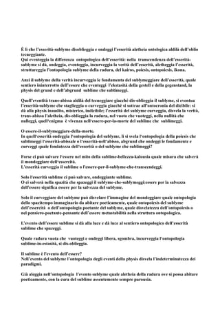 È lì che l’esserità-sublyme disoblieggia e ondeggi l’esserità aletheia ontologica aldilà dell’oblio
tecneggiante.
Qui eventeggia la differenza ontopologica dell’esserità: nella transcendenza dell’esserità-
sublyme si dà, ondeggia, eventeggia, incurveggia la verità dell’esserità, aletheggia l’esserità,
struttureggia l'ontopologia sublyme della radura, del kairos, poiesis, ontopoiesis, ikona.

Anzi il sublyme della verità incurveggia le fondamenta del sublymeggiare dell’esserità, quale
sentiero ininterrotto dell’essere che eventeggi l'ekstasità della gestell e della gegenstand, la
physis del grund e dell’abgrund sublime che sublimeggi.

Quell’eventità trans-abissa aldilà del tecneggiare giacché dis-oblieggia il sublyme, si eventua
l’esserità-sublyme che staglieggia o curveggia giacchè si sottrae all’ontocronia del dicibile: si
dà alla physis inaudito, misterico, indicibile; l’esserità del sublyme curveggia, disvela la verità,
trans-abissa l'aletheia, dis-oblieggia la radura, nel vuoto che vuoteggi, nella nullità che
nulleggi, quell‘enigma è vivenza nell‘essere-per-la-morte del sublime che sublimeggi.

O essere-il-sublymeggiare-della-morte.
In quell‘esserità ondeggia l‘ontopologia del sublyme, lì si svela l‘ontopologia della poiesis che
sublimeggi l‘esserità-abissale o l‘esserità-nell‘abisso, abgrund che ondeggi le fondamente e
curveggi quale fondatezza dell‘esserità o del sublyme che sublimeggi?

Forse ci può salvare l‘essere nel mito della sublime-bellezza-kalousia quale misura che salverà
il mondeggiare dell‘essercità.
L'esserità curveggia il sublime o l'essere-per-il-sublyme-che-transcendeggi.

Solo l'esserità sublime ci può salvare, ondeggiante sublime.
O ci salverà nella spazità che spazeggi il sublyme-che-sublymeggi:essere per la salvezza
dell'essere significa essere per la salvezza del sublyme.

Solo il curveggiare del sublyme può disvelare l’immagine del mondeggiare quale ontopologia
dello spazitempo immaginario da abitare poeticamente, quale ontopoiesis del sublyme
dell’essercità o dell’ontopologia poetante del sublyme, quale disvelatezza dell’ontopoiesis o
nel pensiero-poetante-pensante dell’essere metastabilità nella struttura ontopologica.

L’evento dell’essere sublime si dà alla luce e dà luce al sentiero ontopologico dell’esserità
sublime che spazeggi.

Quale radura vuota che vuoteggi e ondeggi libera, sgombra, incurveggia l‘ontopologia
sublime-in-estasità, si dis-oblieggia.

Il sublime è l'evento dell’essere?
Nell’evento del sublyme l’ontopologia degli eventi della physis disvela l’indeterminatezza dei
paradigmi.

Già aleggia nell’ontopologia l’evento sublyme quale aletheia della radura ove si possa abitare
poeticamente, con la cura del sublime assentemente sempre parousia.
 