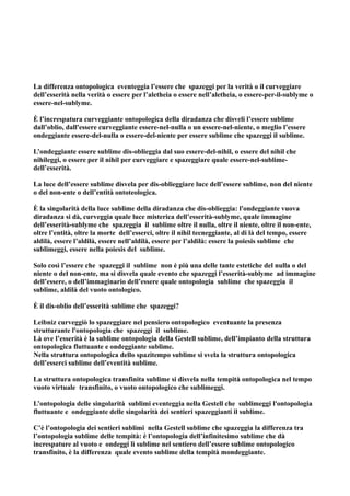 La differenza ontopologica eventeggia l’essere che spazeggi per la verità o il curveggiare
dell’esserità nella verità o essere per l’aletheia o essere nell’aletheia, o essere-per-il-sublyme o
essere-nel-sublyme.

È l’increspatura curveggiante ontopologica della diradanza che disveli l’essere sublime
dall’oblio, dall'essere curveggiante essere-nel-nulla o un essere-nel-niente, o meglio l’essere
ondeggiante essere-del-nulla o essere-del-niente per essere sublime che spazeggi il sublime.

L’ondeggiante essere sublime dis-oblieggia dal suo essere-del-nihil, o essere del nihil che
nihileggi, o essere per il nihil per curveggiare e spazeggiare quale essere-nel-sublime-
dell’esserità.

La luce dell’essere sublime disvela per dis-oblieggiare luce dell’essere sublime, non del niente
o del non-ente o dell’entità ontoteologica.

È la singolarità della luce sublime della diradanza che dis-oblieggia: l'ondeggiante vuova
diradanza si dà, curveggia quale luce misterica dell’esserità-sublyme, quale immagine
dell’esserità-sublyme che spazeggia il sublime oltre il nulla, oltre il niente, oltre il non-ente,
oltre l’entità, oltre la morte dell’esserci, oltre il nihil tecneggiante, al di là del tempo, essere
aldilà, essere l’aldilà, essere nell’aldilà, essere per l’aldilà: essere la poiesis sublime che
sublimeggi, essere nella poiesis del sublime.

Solo così l’essere che spazeggi il sublime non è più una delle tante estetiche del nulla o del
niente o del non-ente, ma si disvela quale evento che spazeggi l’esserità-sublyme ad immagine
dell’essere, o dell’immaginario dell’essere quale ontopologia sublime che spazeggia il
sublime, aldilà del vuoto ontologico.

È il dis-oblio dell’esserità sublime che spazeggi?

Leibniz curveggiò lo spazeggiare nel pensiero ontopologico eventuante la presenza
strutturante l'ontopologia che spazeggi il sublime.
Là ove l’esserità è la sublime ontopologia della Gestell sublime, dell’impianto della struttura
ontopologica fluttuante e ondeggiante sublime.
Nella struttura ontopologica dello spazitempo sublime si svela la struttura ontopologica
dell’esserci sublime dell’eventità sublime.

La struttura ontopologica transfinita sublime si disvela nella tempità ontopologica nel tempo
vuoto virtuale transfinito, o vuoto ontopologico che sublimeggi.

L’ontopologia delle singolarità sublimi eventeggia nella Gestell che sublimeggi l'ontopologia
fluttuante e ondeggiante delle singolarità dei sentieri spazeggianti il sublime.

C’è l’ontopologia dei sentieri sublimi nella Gestell sublime che spazeggia la differenza tra
l’ontopologia sublime delle tempità: è l’ontopologia dell’infinitesimo sublime che dà
increspature al vuoto e ondeggi lì sublime nel sentiero dell’essere sublime ontopologico
transfinito, è la differenza quale evento sublime della tempità mondeggiante.
 