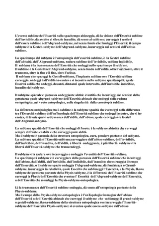 L'evento sublime dell'Esserità sullo spazitempo abisseggia, dà la visione dell’Esserità sublime
dall’invisibile, dà ascolto al silenzio inaudito, dà senso al sublyme: curveggia i sentieri
dell’essere sublime nell’Abgrund-sublyme, nel senza fondo che fondeggi l’Esserità; il campo
sublyme è la Gestell-sublyme dell’Abgrund-sublyme, incurveggia nei sentieri dell’abisso
sublime.

Lo spazitempo del sublyme è l'ontopologia dell’esserità sublime, è la Gestell sublime
dell’abissità, dell’Abgrund-sublyme, radura sublime dell’invisibile, sublime indicibile.
Il sublyme è la transonanza dell’Esserità che ondeggi nello spazitempo il sublyme.
Il sublime è la Gestell nell’Abgrund-sublyme, senza fondo nell’aldilà, oltre l’orizzonte, oltre il
tramonto, oltre la fine e il fine, oltre l’eclisse.
 Il sublyme che spazeggi la Gestell-sublyme, l’impianto sublime ove l’Esserità sublime
curveggia, ondeggi dall’aldilà in-contro e si incontra nella sublyme spazitempità, quale
Esserità aldilà che ondeggi, davanti, dinnanzi quale intervolto, dell’invisibile, indicibile,
inaudito del sublyme.

Il sublyme-spaziale è parousia ondeggiante aldilà: eventità che incurveggi nei sentieri della
gettatezza quale Abgrund-sublyme dell’Esserità abissale che ondeggi nella radura
ontopologica, nel vuoto ontopologico, nelle singolarità della cronotopia sublime.

La differenza ontopologica tra il sublime e la sublyme spazità che eventeggi nella differenza
tra l’Essercità sublime dell'onTopologia dell’Esserità sublime che ondeggi incontro, che si in-
contra, di fronte quale sublymanza dell’aldilà, dell’abisso, quale curveggiante Gestell
dell’Abgrund-sublyme.

La sublyme spazità dell’Esserità che ondeggi di fronte: è la sublyme abissità che curveggi
sempre di fronte, ci abita e che curveggi quale aldilà.
Ma il sublyme è parousia della struttura ontopologica, cura, pensiero poetante del sublyme.
La sublyme spazità è l’Esserità-sublyme:curveggiare dell’abisso sublime, dell’invisibile,
dell’indicibile, dell’inaudito, dell’aldilà, è libertà ondeggiante, è più libertà, sublyme è la
libertà dell’Esserità-sublyme che transcendeggi.

Il sublyme è la radura ove incurveggia e ondeggia l’eventità dell’Esserità sublime.
La spazitempità sublyme è il curveggiare della parousia dell’Esserità sublime che incurveggi
dall’abisso, dall’aldilà, dall’invisibile, dall’indicibile, dall’inaudito: decostrueggia il tempo
dell’Essercità, o il sublyme spazio ondeggia l'Abgrund-sublyme, dà fondatezza o Grund-
sublyme, incurveggia in relatività, quale Esserità che sublimeggi l’Essercità, o la Physis, Ikona
sublyme del pensiero poetante della Physis-sublyme, è la differenza dell’Esserità sublime che
curveggi la Physis dell’Esserità che eventua l' Esserità dell’Abgrund-sublyme dell’Essercità,
o dell’Esserità che mondeggi la Physis-sublyme-ontopologica.

Lì la transonanza dell’Esserità sublime ondeggia, dà senso all’ontopologia poetante della
Physis-sublyme.
Ma il campo della Physis-sublyme-ontopologica è l'onTopologia:immagine dell’abisso
dell’Esserità o dell’Esserità abissale che curveggi il sublyme che sublimeggi il grund-sublyme
o gestell-sublyme, ikona-sublyme della struttura ontopologica ove incurveggia l’Esserità-
sublyme dell’Essercità Physis-sublyme: si eventua quale essere-sublyme dall’abisso
 