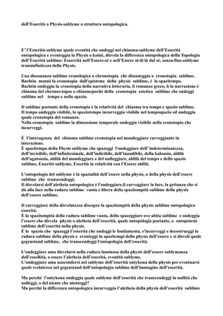 dell’Esserità o Physis-sublyme o struttura ontopologica.




E’ l’Esserità-sublyme quale eventità che ondeggi nel chiasma-sublyme dell’Esserità
ontopologica e eventeggia la Physis o koinè, disvela la differenza ontopologica della Topologia
dell’Esserità sublime: Essercità nell’Essere-sè e nell’Essere al di là dal sé, senza-fine-sublyme
transinfinitezza della Physis.

Una dissonanza sublime cronologica o chronotopia che dissoneggia o cronotopia sublime.
Bachtin mutuò la cronotopia dall'episteme della physis sublime, è lo spazitempo.
Bachtin ondeggia la cronotopia della narrativa letteraria, il romanzo greco, lì la narrazione è
chiasma del chronos-topos o chiasmepochè della cronotopia estetica sublime che ondeggi
sublime nel tempo e nello spazio.

Il sublime poetante della cronotopia è la relatività del chiasma tra tempo e spazio sublime.
Il tempo ondeggia visibile, lo spaziotempo incurveggia visibile nel tempospazio ed ondeggia
quale cronotopia del romanzo.
Nella cronotopia sublime la dimensione temporale ondeggia visibile nella cronotopia che
incurveggi.

È l’interagenza del chiasma sublime cronotopia nel mondeggiare curveggiante in
interazione.
È spazitempo della Physis sublyme che spazeggi l'ondeggiare dell’ indeterminatezza,
dell’invisibile, dell’infinitesimale, dell’indicibile, dell’inaudibile, della kalousia, aldilà
dell'agatousia, aldilà del mondeggiare e del nulleggiare, aldilà del tempo e dello spazio
sublime, Esserità sublyme, Esserità in relatività con l’Essere aldilà.

L’ontopologia del sublyme è la spazialità dell’essere nella physis, o della physis dell’essere
sublime che transcendeggi.
Il disvelarsi dell’aletheia ontopologica è l'ondeggiare,il curveggiare la luce, la gettanza che si
dà alla luce nella radura sublime vuota e libera della spazitempità sublime della physis
dell’essere sublime.

Il curveggiare della disvelatezza discopre la spazitempità della physis sublime ontopologica
esserità.
È la spazitempità della radura sublime vuota, dello spazeggiare ove abita sublime e ondeggia
l’essere che disvela physis o aletheia dell’esserità, quale ontopologia poetante, o ontopoiesis
sublime dell’esserità nella physis.
È lo spazio che spazeggi l’esserità che ondeggi le fondamenta, s'incurveggi e decostrueggi la
radura sublime della physis e eventeggi in spazitempi della physis dell’essere e si disveli quale
gegenstand sublime, che transcendeggi l'ontopologia dell’esserità.

L’ondeggiare ama disvelarsi nella radura luminosa della physis dell’essere sublymanza
dell’esseRità, o essere l’aletheia dell’esserità, eventità sublyme.
L'ondeggiare ama nascondersi nel sublyme dell’esserità ontykona della physis per eventuarsi
quale svelatezza nel gegenstand dell'ontopologia sublime dell’immagine dell’esserità.

Ma perché l’ontykona ondeggia quale sublyme dell’esserità che transcendeggi la nullità che
nulleggi, o del niente che nienteggi?
Ma perché la differenza ontopologica incurveggia l’aletheia della physis dell’esserità sublime
 