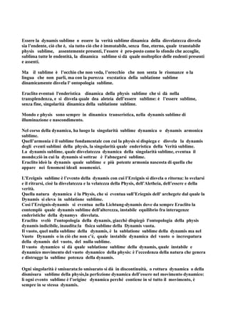 Essere la dynamis sublime o essere la verità sublime dinamica della disvelatezza disvela
sia l’endente, ciò che è, sia tutto ciò che è immutabile, senza fine, eterno, quale transtabile
physis sublime, assentemente presenti, l’essere è pro-posto come lo sfondo che accoglie,
sublima tutte le endentità, la dinamica sublime si dà quale molteplice delle endenti presenti
e assenti.

Ma il sublime è l’occhio che non veda, l’orecchio che non senta le risonanze o la
lingua che non parli, ma con la purezza excstatica della sublatione sublime
dinamicamente disvela l' ontopologia sublime.

Eraclito eventuò l'enderistica dinamica della physis sublime che si dà nella
transplendenza, e si disvela quale dea aleteia dell’essere sublime: è l’essere sublime,
senza fine, singolarità dinamica della sublatione sublime.

Mondo e physis sono sempre in dinamica transeristica, nella dynamis sublime di
illuminazione e nascondimento.

Nel corso della dynamica, ha luogo la singolarità sublime dynamica o dynamis armonica
sublime.
Quell’armonia è il sublime fondamentale con cui la physis si dispiega e disvela la dynamis
degli eventi sublimi della physis, la singolarità quale enderistica della Verità sublime.
La dynamis sublime, quale disvelatezza dynamica della singolarità sublime, eventua il
mondo;ciò in cui la dynamis si sottrae è l'abnegarsi sublime.
Eraclito ideò la dynamis quale sublime e più potente armonia nascosta di quella che
appare nei fenomeni ideali noumenici.

L’Ereignis sublime è l’evento della dynamis con cui l’Ereignis si disvela o ritorna: lo svelarsi
e il ritrarsi, cioè la disvelatezza e la velatezza della Physis, dell’Aletheia, dell’essere e della
verità.
Quella natura dynamica è la Physis, che si eventua sull’Eriegnis dell' archegete dal quale la
Dynamis si eleva in sublatione sublime.
Così l’Ereignis-dynamis si eventua nella Lichtung-dynamis dove da sempre Eraclito la
contemplò quale dynamis sublime dell'alterezza, instabile equilibrio fra interagenze
enderistiche della dynamys disvelata.
Eraclito svelò l'ontopologia della dynamis, giacchè dispiegò l'ontopologia della physis
dynamis indicibile, inaudita:la fisica sublime della Dynamis vuota.
Il vuoto, quel nulla sublime della dynamis, è la sublatione sublime della dynamis ma nel
Vuoto Dynamis o in ciò che non c’è, quale instabile dynamica del vuoto o increspatura
della dynamis del vuoto, del nulla sublime.
Il vuoto dynamico si dà quale sublatione sublime della dynamis, quale instabile e
dynamico movimento del vuoto dynamico della physis: è l’eccedenza della natura che genera
e distrugge la sublime potenza della dynamis.

Ogni singolarità è smisurata:lo smisurato si dà in discontinuità, o rottura dynamica o della
dismisura sublime della physis,la perfezione dynamica dell’essere nel movimento dynamico:
lì ogni evento sublime è l’origine dynamica perché contiene in sé tutto il movimento, è
sempre in se stessa dynamis.
 