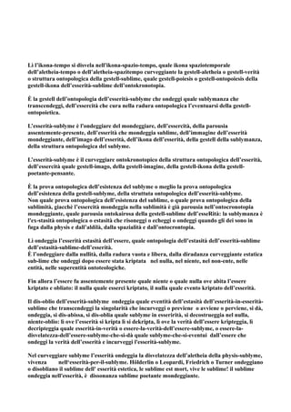 Lì l’ikona-tempo si disvela nell'ikona-spazio-tempo, quale ikona spaziotemporale
dell’aletheia-tempo o dell’aletheia-spazitempo curveggiante la gestell-aletheia o gestell-verità
o struttura ontopologica della gestell-sublime, quale gestell-poiesis o gestell-ontopoiesis della
gestell-ikona dell’esserità-sublime dell’ontokronotopia.

È la gestell dell’ontopologia dell’esserità-sublyme che ondeggi quale sublymanza che
transcendeggi, dell’essercità che cura nella radura ontopologica l’eventuarsi della gestell-
ontopoietica.

L’esserità-sublyme è l'ondeggiare del mondeggiare, dell’essercità, della parousia
assentemente-presente, dell’esserità che mondeggia sublime, dell’immagine dell’esserità
mondeggiante, dell’imago dell’esserità, dell’ikona dell’esserità, della gestell della sublymanza,
della struttura ontopologica del sublyme.

L’esserità-sublyme è il curveggiare ontokronotopico della struttura ontopologica dell’esserità,
dell’essercità quale gestell-imago, della gestell-imagine, della gestell-ikona della gestell-
poetante-pensante.

È la prova ontopologica dell’esistenza del sublyme o meglio la prova ontopologica
dell’esistenza della gestell-sublyme, della struttuta ontopologica dell’esserità-sublyme.
Non quale prova ontopologica dell’esistenza del sublime, o quale prova ontopologica della
sublimità, giacchè l’essercità mondeggia nella sublimità è già parousia nell’ontocronotopia
mondeggiante, quale parousia ontokairosa della gestell-sublime dell’esseRità: la sublymanza è
l'ex-stasità ontopologica o estasità che risoneggi o echeggi o ondeggi quando gli dei sono in
fuga dalla physis e dall’aldilà, dalla spazialità e dall’ontocrontopia.

Lì ondeggia l’esserità estasità dell’essere, quale ontopologia dell’estasità dell’esserità-sublime
dell’estasità-sublime-dell’esserità.
È l’ondeggiare dalla nullità, dalla radura vuota e libera, dalla diradanza curveggiante estatica
sub-lime che ondeggi dopo essere stata kriptata nel nulla, nel niente, nel non-ente, nelle
entità, nelle superentità ontoteologiche.

Fin allora l’essere fu assentemente presente quale niente o quale nulla ove abita l’essere
kriptato e obliato: il nulla quale esserci kriptato, il nulla quale evento kriptato dell’esserità.

Il dis-oblio dell’esserità-sublyme ondeggia quale eventità dell’estasità dell’esserità-in-esserità-
sublime che transcendeggi la singolarità che incurveggi o previene o avviene o perviene, si dà,
ondeggia, si dis-abissa, si dis-oblia quale sublyme in esserirità, si decostrueggia nel nulla,
niente-oblio: lì ove l’esserità si kripta lì si dekripta, lì ove la verità dell’essere kripteggia, lì
decripteggia quale esserità-in-verità o essere-la-verità-dell’essere-sublyme, o essere-la-
disvelatezza-dell’essere-sublyme-che-si-dà quale sublyme-che-si-eventui dall’essere che
ondeggi la verità dell’esserità e incurveggi l'esserità-sublyme.

Nel curveggiare sublyme l’esserità ondeggia la disvelatezza dell’aletheia della physis-sublyme,
vivenza     nell‘esserità-per-il-sublyme. Hölderlin o Leopardi, Friedrich o Turner ondeggiano
o disobliano il sublime dell' esserità estetica, le sublime est mort, vive le sublime! il sublime
ondeggia nell'esserità, è dissonanza sublime poetante mondeggiante.
 