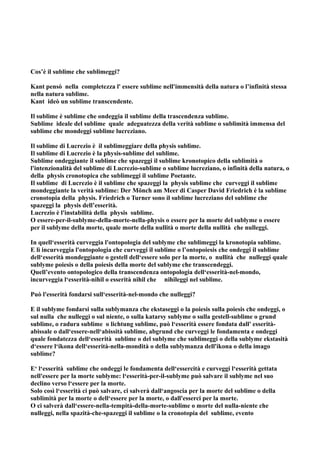 Cos’è il sublime che sublimeggi?

Kant pensò nella completezza l' essere sublime nell'immensità della natura o l’infinità stessa
nella natura sublime.
Kant ideò un sublime transcendente.

Il sublime è sublime che ondeggia il sublime della trascendenza sublime.
Sublime ideale del sublime quale adeguatezza della verità sublime o sublimità immensa del
sublime che mondeggi sublime lucreziano.

Il sublime di Lucrezio è il sublimeggiare della physis sublime.
Il sublime di Lucrezio è la physis-sublime del sublime.
Sublime ondeggiante il sublime che spazeggi il sublime kronotopico della sublimità o
l'intenzionalità del sublime di Lucrezio-sublime o sublime lucreziano, o infinità della natura, o
della physis cronotopica che sublimeggi il sublime Poetante.
Il sublime di Lucrezio è il sublime che spazeggi la physis sublime che curveggi il sublime
mondeggiante la verità sublime: Der Mönch am Meer di Casper David Friedrich è la sublime
cronotopia della physis. Friedrich o Turner sono il sublime lucreziano del sublime che
spazeggi la physis dell’esserità.
Lucrezio è l'instabilità della physis sublime.
O essere-per-il-sublyme-della-morte-nella-physis o essere per la morte del sublyme o essere
per il sublyme della morte, quale morte della nullità o morte della nullità che nulleggi.

In quell‘esserità curveggia l'ontopologia del sublyme che sublimeggi la kronotopia sublime.
E lì incurveggia l'ontopologia che curveggi il sublime o l’ontopoiesis che ondeggi il sublime
dell‘esserità mondeggiante o gestell dell‘essere solo per la morte, o nullità che nulleggi quale
sublyme poiesis o della poiesis della morte del sublyme che transcendeggi.
Quell’evento ontopologico della transcendenza ontopologia dell‘esserità-nel-mondo,
incurveggia l‘esserità-nihil o esserità nihil che nihileggi nel sublime.

Può l'esserità fondarsi sull‘esserità-nel-mondo che nulleggi?

E il sublyme fondarsi sulla sublymanza che ekstaseggi o la poiesis sulla poiesis che ondeggi, o
sul nulla che nulleggi o sul niente, o sulla katarsy sublyme o sulla gestell-sublime o grund
sublime, o radura sublime o lichtung sublime, può l‘esserità essere fondata dall' esserità-
abissale o dall‘essere-nell‘abissità sublime, abgrund che curveggi le fondamenta e ondeggi
quale fondatezza dell‘esserità sublime o del sublyme che sublimeggi o della sublyme ekstasità
d‘essere l‘ikona dell‘esserità-nella-mondità o della sublymanza dell'ikona o della imago
sublime?

E‘ l‘esserità sublime che ondeggi le fondamenta dell‘essercità e curveggi l‘esserità gettata
nell'essere per la morte sublyme: l‘esserità-per-il-sublyme può salvare il sublyme nel suo
declino verso l‘essere per la morte.
Solo così l‘esserità ci può salvare, ci salverà dall‘angoscia per la morte del sublime o della
sublimità per la morte o dell‘essere per la morte, o dall'esserci per la morte.
O ci salverà dall‘essere-nella-tempità-della-morte-sublime o morte del nulla-niente che
nulleggi, nella spazità-che-spazeggi il sublime o la cronotopia del sublime, evento
 