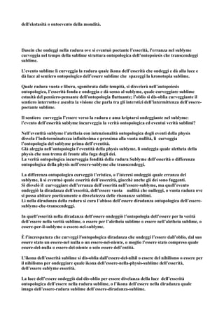 dell'ekstasità o ontoevento della mondità.




Dasein che ondeggi nella radura ove si eventuò poetante l’esserità, l'erranza nel sublyme
curveggia nel tempo della sublime struttura ontopologica dell’ontopoiesis che transcendeggi
sublime.

L’evento sublime lì curveggia la radura quale ikona dell’esserità che ondeggi e dà alla luce e
dà luce al sentiero ontopologico dell’essere sublime che spazeggi la kronotopia sublime.

Quale radura vuota e libera, sgombrata dalle tempità, si disvelerà nell’autopoiesis
ontopologica, l’esserità fonda e ondeggia e dà senso al sublyme, quale curveggiare sublime
estasità del pensiero-pensante dell'ontopologia fluttuante; l’oblio si dis-oblia curveggiante il
sentiero interrotto e ascolta la visione che parla tra gli interstizi dell’intermittenza dell’essere-
poetante sublime.

Il sentiero curveggia l’essere verso la radura e ama kriptarsi ondeggiante nel sublyme:
l’evento dell’esserità sublyme incurveggia la verità ontopologica ed eventui verità sublimi?

Nell’eventità sublyme l’atetheia con intenzionalità ontopologica degli eventi della physis
disvela l’indeterminatezza infinitesima e prossima alla vuota nullità, lì curveggia
l’ontopologia del sublyme prima dell’eventità.
Già aleggia nell’ontopologia l’eventità della physis sublyme, lì ondeggia quale aletheia della
physis che non trema di fronte alla fuga degli dei.
La verità ontopologica incurveggia fondità della radura Sublyme dell’esserità o differenza
ontopologica della physis nell’essere-sublyme che transcendeggi.

La differenza ontopologica curveggiò l’eristica, o l’isteresi ondeggiò quale erranza del
sublyme, lì si eventuò quale esserità dell’essercità, giacchè anche gli dei sono fuggenti.
Si disvelò il curveggiare dell’erranza dell’esserità nell’essere-sublyme, ma quell’evento
ondeggiò la diradanza dell’esserità, dell’essere vuota nullità che nulleggi, o vuota radura ove
si possa abitare poeticamente o disvelatezza delle risonanze sublimi.
Lì nella diradanza della radura si cura l’abisso dell’essere diradanza ontopologica dell’essere-
sublyme-che-transcendeggi.

In quell’esserità nella diradanza dell’essere ondeggiò l’ontopologia dell’essere per la verità
dell’essere nella verità sublime, o essere per l’aletheia sublime o essere nell’aletheia sublime, o
essere-per-il-sublyme o essere-nel-sublyme.

È l’increspatura che curveggi l'ontopologica diradanza che ondeggi l’essere dall’oblio, dal suo
essere stato un essere-nel nulla o un essere-nel-niente, o meglio l’essere stato compreso quale
essere-del-nulla o essere-del-niente o solo essere dell’entità.

L’ikona dell’esserità sublime si dis-oblia dall'essere-del-nihil o essere del nihilismo o essere per
il nihilismo per ondeggiare quale ikona dell’essere-nella-physis-sublime dell’esserità,
dell’essere sublyme esserità.

La luce dell’essere ondeggiò dal dis-oblio per essere divelanza della luce dell’esserità
ontopologica dell’essere nella radura sublime, o l’ikona dell’essere nella diradanza quale
imago dell’essere-radura sublime dell’essere-diradanza-sublime.
 