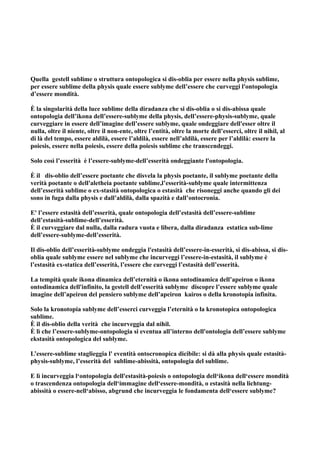 Quella gestell sublime o struttura ontopologica si dis-oblia per essere nella physis sublime,
per essere sublime della physis quale essere sublyme dell’essere che curveggi l'ontopologia
d’essere mondità.

È la singolarità della luce sublime della diradanza che si dis-oblia o si dis-abissa quale
ontopologia dell’ikona dell’essere-sublyme della physis, dell’essere-physis-sublyme, quale
curveggiare in essere dell’imagine dell’essere sublyme, quale ondeggiare dell'esser oltre il
nulla, oltre il niente, oltre il non-ente, oltre l’entità, oltre la morte dell’esserci, oltre il nihil, al
di là del tempo, essere aldilà, essere l’aldilà, essere nell’aldilà, essere per l’aldilà: essere la
poiesis, essere nella poiesis, essere della poiesis sublime che transcendeggi.

Solo così l’esserità è l’essere-sublyme-dell’esserità ondeggiante l'ontopologia.

È il dis-oblio dell’essere poetante che disvela la physis poetante, il sublyme poetante della
verità poetante o dell'aletheia poetante sublime,l’esserità-sublyme quale intermittenza
dell’esserità sublime o ex-stasità ontopologica o estasità che risoneggi anche quando gli dei
sono in fuga dalla physis e dall’aldilà, dalla spazità e dall’ontocronia.

E' l’essere estasità dell’esserità, quale ontopologia dell’estasità dell’essere-sublime
dell’estasità-sublime-dell’esserità.
È il curveggiare dal nulla, dalla radura vuota e libera, dalla diradanza estatica sub-lime
dell’essere-sublyme-dell’esserità.

Il dis-oblio dell’esserità-sublyme ondeggia l'estasità dell’essere-in-esserità, si dis-abissa, si dis-
oblia quale sublyme essere nel sublyme che incurveggi l’essere-in-estasità, il sublyme è
l’estasità ex-statica dell’esserità, l’essere che curveggi l’estasità dell’esserità.

La tempità quale ikona dinamica dell’eternità o ikona ontodinamica dell’apeiron o ikona
ontodinamica dell'infinito, la gestell dell’esserità sublyme discopre l’essere sublyme quale
imagine dell’apeiron del pensiero sublyme dell’apeiron kairos o della kronotopia infinita.

Solo la kronotopia sublyme dell’esserci curveggia l’eternità o la kronotopica ontopologica
sublime.
È il dis-oblio della verità che incurveggia dal nihil.
È lì che l’essere-sublyme-ontopologia si eventua all’interno dell'ontologia dell’essere sublyme
ekstasità ontopologica del sublyme.

L’essere-sublime staglieggia l' eventità ontocronopica dicibile: si dà alla physis quale estasità-
physis-sublyme, l’esserità del sublime-abissità, ontopologia del sublime.

E lì incurveggia l‘ontopologia dell'estasità-poiesis o ontopologia dell‘ikona dell‘essere mondità
o trascendenza ontopologia dell‘immagine dell‘essere-mondità, o estasità nella lichtung-
abissità o essere-nell‘abisso, abgrund che incurveggia le fondamenta dell‘essere sublyme?
 