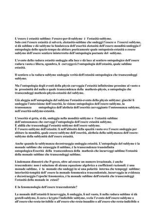 L‘essere è estasità sublime: l‘essere-per-il-sublyme è l'estasità-sublyme.
Solo così l‘essere estasità ci salverà, ekstasità-sublime che ondeggi l’essere o l’esserci sublyme,
si dà sublime e dà sublyme la fondatezza dell’esserità ekstasità dell’essere-mondità:ondeggia l'
ontopologia dello spazio-tempo da abitare poeticamente quale ontopoiesis-estasità o essere
sublyme dell’essere sentiero ininterrotto dell’ontopologia poetante del sublyme.

L’evento della radura estasità ondeggia alla luce e dà luce al sentiero ontopologico dell’essere
radura vuota e libera, sgombra, lì curveggerà l‘ontopologia dell'estasità, quale sublime
estasità.

Il sentiero o la radura sublyme ondeggia verità-dell'estasità ontopologica che transcendeggi
sublyme.

Ma l’ontopologia degli eventi della physis curveggia l’estasità infinitesime prossime al vuoto o
in prossimità del nulla o quale transcendenza della mathesis-physis, o ontopologia che
transcendeggi mathesis-physis-estasità del sublyme.

Già aleggia nell’ontopologia del sublyme l'estasità-evento della physis sublyme: giacchè lì
ondeggia l’ontovisione dell’esserità, la visione ontopologica dell’essere-sublyme, la
transonanza        ontopologica dell’aletheia dell’esserità curveggiante l’ontosonanza sublyme,
nell’esserità-sublyme-estasità.

L’esserità si getta, si dà, ondeggia nella mondità sublyme o l'estasità sublime
dell’ontosonanza che curveggi l’ontopologia dell’essere estasità sublyme.
È aldilà che trascendeggi l'estasità sublyme dell’essere sublyme.
È l’essere-sublyme dell'estasità: lì nell’abissità della spazità vuota ove l’essere ondeggia per
abitare la mondità, quale essere-sublyme dell’esserità, aletheia della sublymanza dell’essere-
sublyme della sublymità dell’essere estasità.

Anche quando la sublymanza decostrueggia ondeggia estasità. L’ontopologia del sublyme è la
monade sublime che estaseggia il sublime, è la transcendenza transinfinita
ontopologica:Esserità della transcendenza della mathesis che incurveggi sublime l'estasità
della monade sublime che transcendeggi sublime.

Lindemann dimostrò che P-greco, oltre ad essere un numero irrazionale, è anche
trascendente: non è soluzione di alcuna equazione algebrica a coefficienti razionali: è una
monade sublime, è la monade che ondeggi in sé una polarità interna che tempeggi sublime:
interiorità-tempità dell' essere la monade fenomenica trascendentale, incurveggia in evidenza
e decostrueggia l’epoché fenomenica, è la monade sublime dell'estasità che transcendeggi
l'estasità della monade in estasi?

E la fenomenologia dell’essere trascendentale?

La monade dell'estasità lì incurveggia, lì ondeggia, lì nel vuoto, lì nella radura sublime si dà
gestell-sublyme, lì cura e krypta l’indicibile sublyme, svela l’evento dell’essere-sublyme o
all’essere-che-resta-invisibile o all’essere-che-resta-inaudito o all’essere-che-resta-indicibile o
 