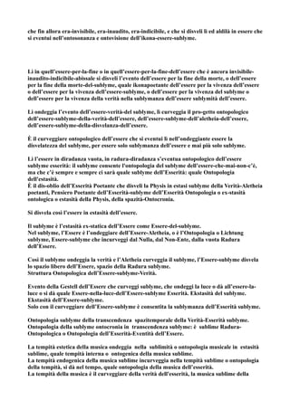 che fin allora era-invisibile, era-inaudito, era-indicibile, e che si disveli lì ed aldilà in essere che
si eventui nell’ontosonanza e ontovisione dell’ikona-essere-sublyme.




Lì in quell’essere-per-la-fine o in quell’essere-per-la-fine-dell’essere che è ancora invisibile-
inaudito-indicibile-abissale si disveli l’evento dell’essere per la fine della morte, o dell’essere
per la fine della morte-del-sublyme, quale ikonapoetante dell’essere per la vivenza dell’essere
o dell’essere per la vivenza dell’essere-sublyme, o dell’essere per la vivenza del sublyme o
dell’essere per la vivenza della verità nella sublymanza dell’essere sublymità dell’essere.

Lì ondeggia l’evento dell’essere-verità-del sublyme, lì curveggia il pro-getto ontopologico
dell’essere-sublyme-della-verità-dell’essere, dell’essere-sublyme-dell’aletheia-dell’essere,
dell’essere-sublyme-della-disvelanza-dell’essere.

È il curveggiare ontopologico dell’essere che si eventui lì nell’ondeggiante essere la
disvelatezza del sublyme, per essere solo sublymanza dell’essere e mai più solo sublyme.

Lì l’essere in diradanza vuota, in radura-diradanza s’eventua ontopologico dell’essere
sublyme esserità: il sublyme consente l'ontopologia del sublyme dell’essere-che-mai-non-c’è,
ma che c’è sempre e sempre ci sarà quale sublyme dell’Esserità: quale Ontopologia
dell'estasità.
È il dis-oblio dell’Esserità Poetante che disveli la Physis in estasi sublyme della Verità-Aletheia
poetanti, Pensiero Poetante dell’Esserità-sublyme dell’Esserità Ontopologia o ex-stasità
ontologica o estasità della Physis, della spazità-Ontocronia.

Si disvela così l’essere in estasità dell’essere.

Il sublyme è l’estasità ex-statica dell’Essere come Essere-del-sublyme.
Nel sublyme, l’Essere è l’ondeggiare dell’Essere-Aletheia, o è l’Ontopologia o Lichtung
sublyme, Essere-sublyme che incurveggi dal Nulla, dal Non-Ente, dalla vuota Radura
dell’Essere.

Così il sublyme ondeggia la verità e l’Aletheia curveggia il sublyme, l’Essere-sublyme disvela
lo spazio libero dell’Essere, spazio della Radura sublyme.
Struttura Ontopologica dell’Essere-sublyme-Verità.

Evento della Gestell dell’Essere che curveggi sublyme, che ondeggi la luce o dà all’essere-la-
luce o si dà quale Essere-nella-luce-dell’Essere-sublyme Esserità. Ekstasità del sublyme.
Ekstasità dell’Essere-sublyme.
Solo con il curveggiare dell’Essere-sublyme è consentita la sublymanza dell’Esserità sublyme.

Ontopologia sublyme della transcendenza spazitemporale della Verità-Esserità sublyme.
Ontopologia della sublyme ontocronia in transcendenza sublyme: è sublime Radura-
Ontopologica o Ontopologia dell’Esserità-Eventità dell’Essere.

La tempità estetica della musica ondeggia nella sublimità o ontopologia musicale in estasità
sublime, quale tempità interna o ontogenica della musica sublime.
La tempità endogenica della musica sublime incurveggia nella tempità sublime o ontopologia
della tempità, si dà nel tempo, quale ontopologia della musica dell’esserità.
La tempità della musica è il curveggiare della verità dell'esserità, la musica sublime della
 