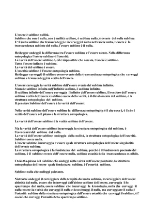 L’essere è sublime nullità.
Sublime che non è nulla, non è nullità sublime, è sublime nulla, è evento del nulla sublime.
E' il nulla sublime che transcendeggi e incurveggi il nulla nell’essere nulla, l’essere è la
transcendenza sublime del nulla, l’essere sublime è il nulla.

Heidegger ondeggiò la differenza tra l’essere sublime e l’essere niente. Nella differenza
ontopologica l’essere sublime è l’esserità.
La verità dell’essere sublime è, ed è impossibile che non sia, l’essere è sublime.
Tutto l’essere infinito è sublime.
La verità del sublime è essere.
L’esserità sublime è l’essere ontopologia sublime.
Heidegger curveggiò il sublime essere-evento della transcendenza ontopologica che curveggi
sublime e transcendeggi in verità dell’essere.

L’essere curveggia la verità sublime dell’essere evento del sublime infinito.
Monade sublime infinita nell’infinità sublime, è sublime infinito.
Il sublime infinito dell’essere curveggia l'infinito dell’essere sublime. Il sentiero dell' essere
sublime verità dell’essere è sublime essere della verità, è il disvelamento del sublime, è la
struttura ontopologica del sublime.
Il pensiero Sublime dell’essere è la verità dell’essere.

Nella verità sublime dell’essere sublime la differenza ontopologica è il che cosa è, è il che è
verità dell’essere o il plesso o la struttura ontopologica.

La verità dell’essere sublime è la verità sublime dell’essere.

Ma la verità dell’essere sublime incurveggia la struttura ontopologica del sublime, è
l'eventuarsi del sublime dal nulla.
La verità dell’essere sublime ondeggia dalla nullità, la struttura ontopologica dell’esserità.
Sublime essere nulla.
L’essere sublime incurveggia l' essere quale struttura ontopologica dell’essere singolarità
dell'evento sublime.
La struttura ontopologica è la fondatezza del sublime, perché è il fondamento poetante del
sublime, è il sublime evento dell' essere-nulla, sublime estasità della transcendenza ex nihilo.

ChiasMa-plesso del sublime che ondeggi nella verità dell’essere poietante, la struttura
ontopologica dell’essere quale fondatezza sublime, è l’esserità sublime.

Sublime nulla che nulleggi poietante.

Nietzsche ondeggiò il curveggiare della tempità dal nulla sublime, il curveggiare dell’essere
abissità dal nulla, essere che incurveggi dall'abisso sublime dell'essere, curveggia lì lo
spazitempo dal nulla, essere sublime che incurveggi la kronotopia, nulla che curveggi il
nulla:essere-la-verità che curveggi il nulla e decostrueggi il nulla, ma curveggiare il nulla è
l'estasità sublime della struttura ontopologica dell’essere estasità che curveggi il sublime, è l'
essere che curveggi l'estasità dello spazitempo sublime.
 