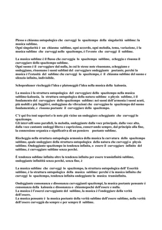 Plesso o chiasma ontopologico che curveggi lo spazitempo della singolarità sublime: la
musica sublime.
Ogni singolarità è un chiasma sublime, ogni accordo, ogni melodia, tema, variazione, è la
musica sublime che curveggi nello spazitempo, è l'evento che curveggi il sublime.

La musica sublime è il flusso che curveggia lo spazitempo sublime, echeggia e risuona il
curveggiare dello spazitempo sublime.
Ogni suono è il curveggiare dal nulla, in cui le stesse note risuonano, echeggiano e
ondeggiano, risuonano i suoni sublimi del curveggiare ondeggiante poetante, perché la
musica è l'estasità del sublime che curveggi lo spazitempo, è il chiasma sublime del suono e
silenzio infinito, indivisibile.

Schopenhauer riecheggiò l’idea e platoneggiò l’idea nella musica della kalousia.

La musica è la struttura ontopologica del curveggiare dello spazitempo nella musica
sublime-kalousia, la struttura ontopologica della natura sublime o physis sublime, è il
fondamento del curveggiare dello spazitempo sublime: nei suoni dell’armonia i suoni acuti,
più mobili e più fuggitivi, ondeggiano da vibrazioni che curveggino lo spazitempo del suono
fondamentale, e risuona poetante il curveggiare dello spazitempo.

C’è qui fra toni superiori e le note più vicine un ondeggiare echeggiante che curveggi lo
spazitempo.
Gli intervalli sono paralleli, la melodia, ondeggiante dalla voce principale, dalla voce alta,
dalla voce cantante ondeggi libera e capricciosa, conservando sempre, dal principio alla fine,
la connessione organica e significativa di un pensiero poetante sublime.

Riecheggia nella struttura ontopologia armonica della musica la curvatura dello spazitempo
sublime, quale ondeggiare della struttura ontopologica della natura che curveggi o physis
sublime. Ondeggiante spazitempo in tendenza infinita, o essere il curveggiare infinito del
sublime, è curveggiare sublime senza perché.

È tendenza sublime infinita oltre la tendenza infinita per essere transinfinità sublime,
ondeggiante infinitità senza perché, senza fine, è

La musica sublime che curveggi lo spazitempo, la struttura ontopologica dell' Esserità
sublime, è la struttura ontopologica della musica sublime: perché è la musica infinita che
curveggi lo spazitempo, tendenza infinita ondeggiante la musica transinfinita.

Ondeggiante consonanza e dissonanza curveggianti spazitempi, la musica poetante pensante è
consonanza della kalousia e dissonanza o chiasmepochè dell'essere e nulla.
La musica è l’esserci curveggiante del sublime, la musica è l'ondeggiare della verità
dell’essere.
La musica pensante è la musica poetante della verità sublime dell’essere sublime, nella verità
dell’essere curveggià da sempre e per sempre il sublime.
 