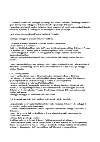 C’è la verità sublime che curveggi spazitempi dell' esserci, o del nulla, incurveggia dal nulla
quale increspatura ondeggiante dell'estasità dello spazitempo dell’essere.
Ondeggiante singolarità sublime del suono eterno curveggia gli spazitempi sonori del silenzio,
o accordo, o melodia, è l'ondeggiare del curveggiare dello spazitempo.

La struttura ontopologica dell’essere Sublime è l’esserità.

Heidegger ondeggiò il pensiero dell’essere Sublime.

Lì la verità dell’essere sublime è verità dell’essere-verità-sublime.
La dis-velatezza è il sublime.
Heidegger disobliò la sublime verità dell’essere, del dis-velamento sublime dell’essere, l’essere
è il sublime che si eventui quale struttura ontopologica della verità dell’essere.
L’essere ondeggia nel sublime, è il curveggiare nella tempità sublime, è l’essere che
transcendeggi sublime.
Heidegger ondeggiò la spazitempità dis-velante sublime, la Lichtung sublime, la radura
sublime.

L’essere sublime heideggeriano ondeggia, si dà, Es gibt, sublime-Lichtung, radura-sublime, è
il diradarsi che sublimeggi l’essere diradandosi: sublime al di là dell’entità, qui ondeggia
sublime Alterità.

C’è Lichtung-sublime.
L’essere sublime incurveggia la Lichtung-Sublime che transcendeggi la Lichtung.
La Lichtung è il sublime che sublimeggi la Lichtung, la radura sublime è la diradanza
spazitemporale libera che transcendeggi la radura, o Lichtung-sublime.
La radura sublime è la radura dell'aletheia sublime.
La radura sublime è l'ontopologia sublime delLa Lichtung, la radura è l’esserità del
sublime, è curveggiante spazitempo, il diradarsi sublime che transcendeggi il diradarsi
dell’essere, è l' essere alterità: l’essere è l’ondeggiare sublime, è differenza ontopologica
sublime dell’essere.
Heidegger ondeggiò nel sublime la verità dell’essere.

Eraclito amò il nascondersi del sublime nell'esserità visibile invisibile.

La spazitempità incurveggia il sublime abitare nella risonanza dell’essere che echeggi il
curveggiare sublime nella disvelatezza.
L' essere è spazitempo sublime o l’essere risplendezza sublime che ondeggi la disvelatezza
dell’essere.
L’essere incurveggia l'elevarsi sublime al di sopra in estatica verità spazitemporale.
È il disvelarsi sublime.
Lichtung dello spazitempo sublime.
Il sublime ondeggia la Gestalt dell’essere Sublime-ontopologica-Lichtung.
L’essere sublime è niente, l’essere sublime è nihil, è ni-ente, non ente. La Lichtung sublime
dirada l’essere, l’essere è l’essere sublime, è il nulla che nulleggi sublime, è nulla sublime
nell’essere: il curveggiare dell'essere sublime dall'Abgrund, o abisso sublime.
 