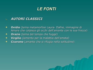 LE FONTI AUTORI CLASSICI Ovidio  (tema metamorfosi Laura- Dafne, immagine di Amore che colpisce gli occhi dell’amante con le sue frecce) Orazio  (tema del tempo che fugge) Virgilio  (lamento per la malattia dell’amata) Cicerone  (amante che si rifugia nella solitudine) 