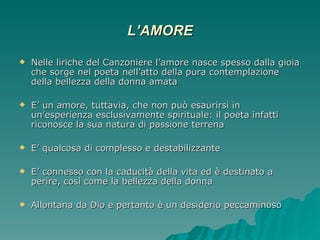 L’AMORE Nelle liriche del Canzoniere l’amore nasce spesso dalla gioia che sorge nel poeta nell’atto della pura contemplazione della bellezza della donna amata E’ un amore, tuttavia, che non può esaurirsi in un’esperienza esclusivamente spirituale: il poeta infatti riconosce la sua natura di passione terrena E’ qualcosa di complesso e destabilizzante E’ connesso con la caducità della vita ed è destinato a perire, così come la bellezza della donna Allontana da Dio e pertanto è un desiderio peccaminoso 