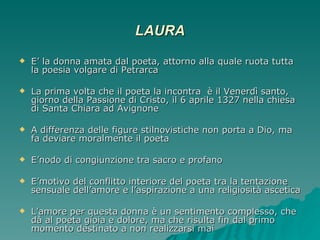 LAURA E’ la donna amata dal poeta, attorno alla quale ruota tutta la poesia volgare di Petrarca La prima volta che il poeta la incontra  è il Venerdì santo, giorno della Passione di Cristo, il 6 aprile 1327 nella chiesa di Santa Chiara ad Avignone A differenza delle figure stilnovistiche non porta a Dio, ma fa deviare moralmente il poeta E’nodo di congiunzione tra sacro e profano E’motivo del conflitto interiore del poeta tra la tentazione sensuale dell’amore e l’aspirazione a una religiosità ascetica L’amore per questa donna è un sentimento complesso, che dà al poeta gioia e dolore, ma che risulta fin dal primo momento destinato a non realizzarsi mai 