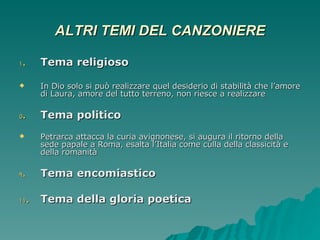 ALTRI TEMI DEL CANZONIERE Tema religioso In Dio solo si può realizzare quel desiderio di stabilità che l’amore di Laura, amore del tutto terreno, non riesce a realizzare Tema politico Petrarca attacca la curia avignonese, si augura il ritorno della sede papale a Roma, esalta l’Italia come culla della classicità e della romanità Tema encomiastico Tema della gloria poetica 