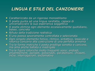 LINGUA E STILE DEL CANZONIERE Caratterizzato da un rigoroso monostilismo Il poeta punta ad una lingua rarefatta, capace di universalizzare la sua esperienza soggettiva Il poeta elimina ogni elemento eccessivamente quotidiano, basso, concreto Rifiuto della tradizione realistica E’una poesia severamente controllata e selezionata Ogni singolo elemento fonico, ritmico, sintattico, lessicale e retorico concorre alla costruzione di una perfetta armonia Tra le forme metriche il poeta predilige sonetto e canzone, ma ama anche ballata e madrigale Tra le figure retoriche molto frequenti sono: endiadi, enjambement, asindeti, polisindeti, parallellismi, chiasmi, incisi, interrogazioni, esclamative 