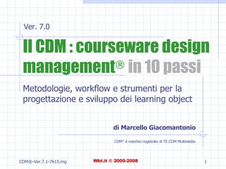 Il CDM : courseware design management ®  in 10 passi Metodologie, workflow e strumenti per la progettazione e sviluppo dei learning object di Marcello Giacomantonio CDM ®  è marchio registrato di TE.COM Multimedia Ver. 7.0 