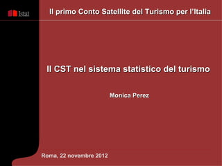 Il primo Conto Satellite del Turismo per l’Italia




 Il CST nel sistema statistico del turismo

                         Monica Perez




Roma, 22 novembre 2012
 