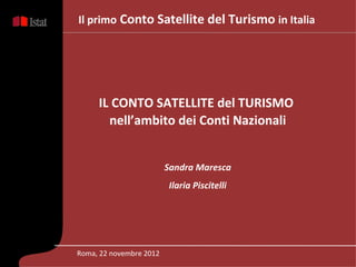 Il primo Conto Satellite del Turismo in Italia




     IL CONTO SATELLITE del TURISMO
       nell’ambito dei Conti Nazionali


                         Sandra Maresca
                         Ilaria Piscitelli




Roma, 22 novembre 2012
 