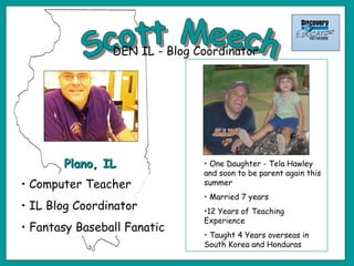 Scott Meech One Daughter - Tela Hawley and soon to be parent again this summer Married 7 years 12 Years of Teaching Experience Taught 4 Years overseas in South Korea and Honduras Plano, IL Computer Teacher IL Blog Coordinator Fantasy Baseball Fanatic DEN IL - Blog Coordinator