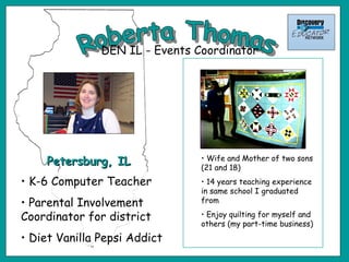 Roberta Thomas Petersburg, IL DEN IL - Events Coordinator Wife and Mother of two sons (21 and 18) 14 years teaching experience in same school I graduated from Enjoy quilting for myself and others (my part-time business) K-6 Computer Teacher Parental Involvement Coordinator for district Diet Vanilla Pepsi Addict